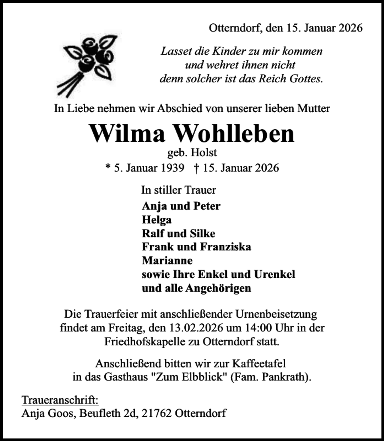 <p>Otterndorf, den 15. Januar 2026<br />Lasset die Kinder zu mir kommen<br />und wehret ihnen nicht<br />denn solcher ist das Reich Gottes.<br />In Liebe nehmen wir Abschied von unserer lieben Mutter</p><p>Wilma Wohlleben<br />geb. Holst<br />* 5. Januar 1939 † 15. Januar 2026</p><p>In stiller Trauer<br />Anja und Peter<br />Helga<br />Ralf und Silke<br />Frank und Franziska<br />Marianne<br />sowie Ihre Enkel und Urenkel<br />und alle Angehörigen<br />Die Trauerfeier mit anschließender Urnenbeisetzung<br />findet am Freitag, den 13.02.2026 um 14:00 Uhr in der<br />Friedhofskapelle zu Otterndorf statt.<br />Anschließend bitten wir zur Kaffeetafel<br />in das Gasthaus "Zum Elbblick" (Fam. Pankrath).<br />Traueranschrift:<br />Anja Goos, Beufleth 2d, 21762 Otterndorf</p>
