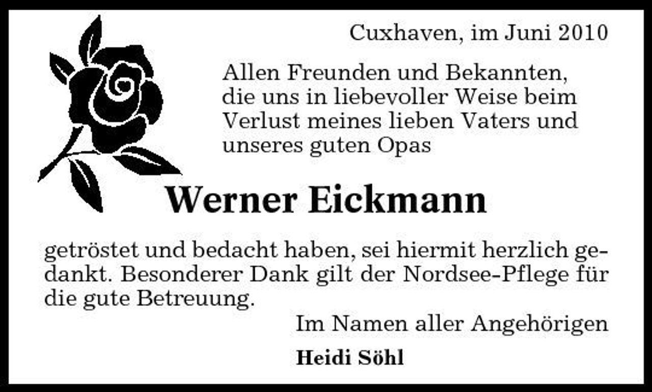 <p>Cuxhaven, im Juni 2010 Allen Freunden und Bekannten, die uns in liebevoller Weise beim Verlust meines lieben Vaters und unseres guten Opas</p><p>Werner Eickmann<br />getröstet und bedacht haben, sei hiermit herzlich gedankt. Besonderer Dank gilt der Nordsee-Pflege für die gute Betreuung. Im Namen aller Angehörigen<br />Heidi Söhl</p>