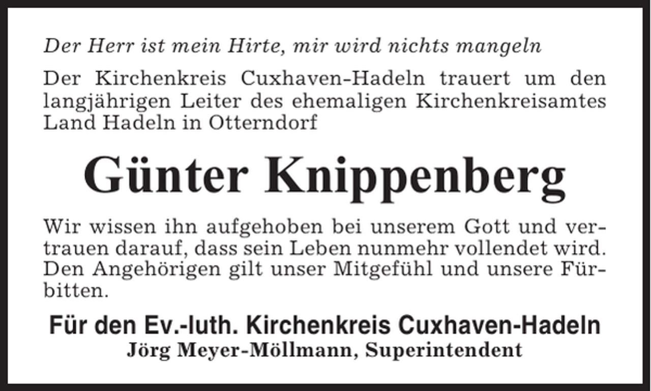 <p>Der Herr ist mein Hirte, mir wird nichts mangeln<br />Der Kirchenkreis Cuxhaven-Hadeln trauert um den<br />langjährigen Leiter des ehemaligen Kirchenkreisamtes<br />Land Hadeln in Otterndorf</p><p>Günter Knippenberg<br />Wir wissen ihn aufgehoben bei unserem Gott und vertrauen darauf, dass sein Leben nunmehr vollendet wird.<br />Den Angehörigen gilt unser Mitgefühl und unsere Fürbitten.</p><p>Für den Ev.-luth. Kirchenkreis Cuxhaven-Hadeln<br />Jörg Meyer-Möllmann, Superintendent</p>