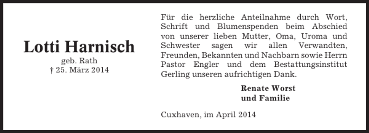 <p>Lotti Harnisch<br />geb. Rath<br />† 25. März 2014</p><p>Für die herzliche Anteilnahme durch Wort,<br />Schrift und Blumenspenden beim Abschied<br />von unserer lieben Mutter, Oma, Uroma und<br />Schwester sagen wir allen Verwandten,<br />Freunden, Bekannten und Nachbarn sowie Herrn<br />Pastor Engler und dem Bestattungsinstitut<br />Gerling unseren aufrichtigen Dank.</p><p>Renate Worst<br />und Familie<br />Cuxhaven, im April 2014</p>