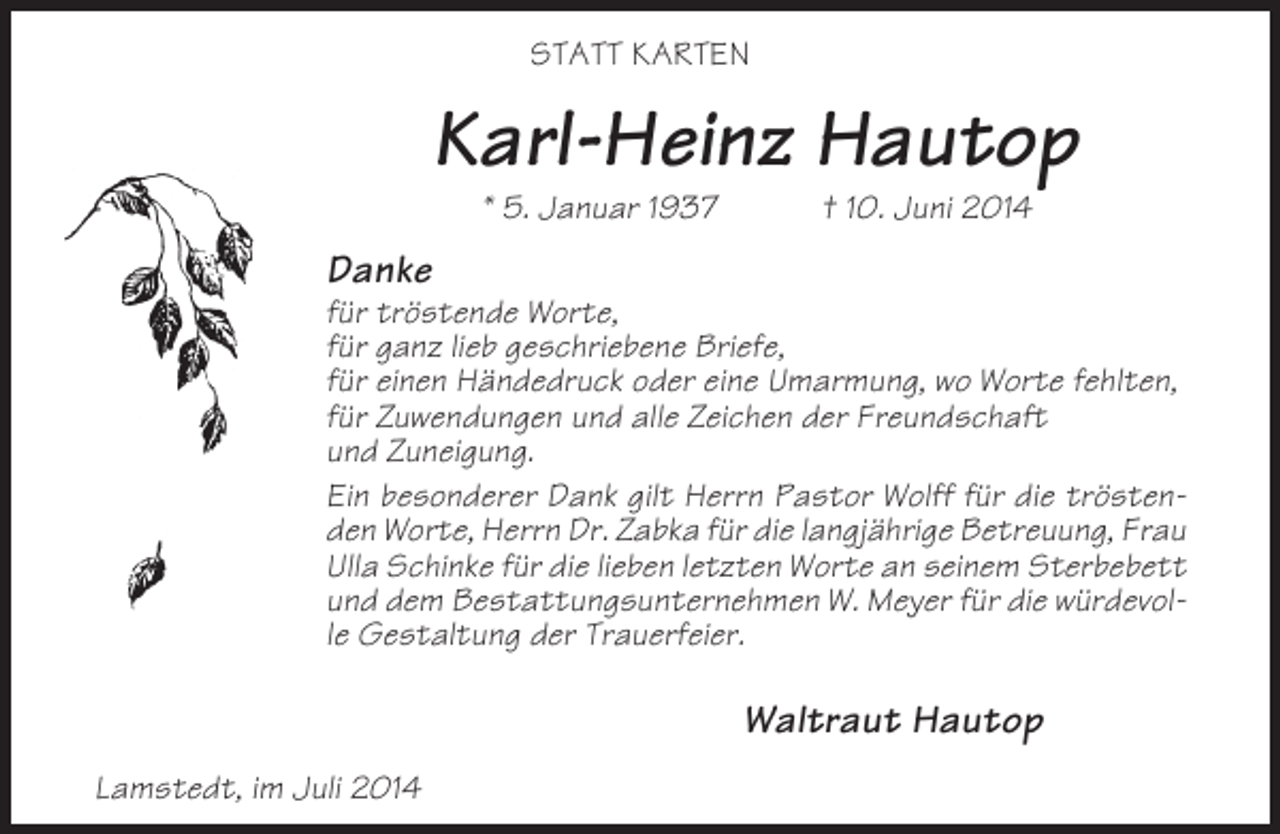 <p>STATT KARTEN</p><p>Karl-Heinz Hautop<br />* 5. Januar 1937</p><p>† 10. Juni 2014</p><p>Danke<br />für tröstende Worte,<br />für ganz lieb geschriebene Briefe,<br />für einen Händedruck oder eine Umarmung, wo Worte fehlten,<br />für Zuwendungen und alle Zeichen der Freundschaft<br />und Zuneigung.<br />Ein besonderer Dank gilt Herrn Pastor Wolff für die tröstenden Worte, Herrn Dr. Zabka für die langjährige Betreuung, Frau<br />Ulla Schinke für die lieben letzten Worte an seinem Sterbebett<br />und dem Bestattungsunternehmen W. Meyer für die würdevolle Gestaltung der Trauerfeier.</p><p>Waltraut Hautop<br />Lamstedt, im Juli 2014</p>