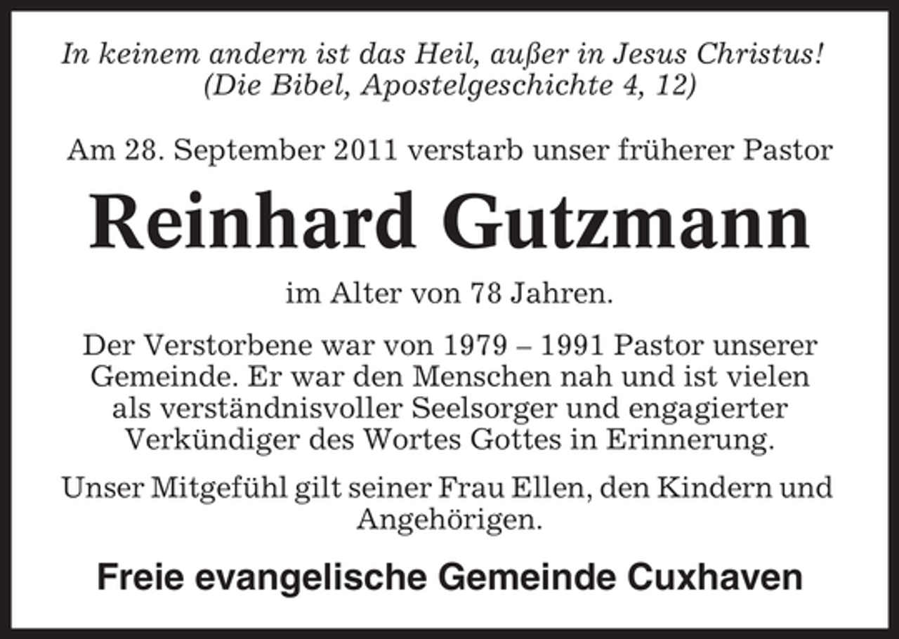 <p>In keinem andern ist das Heil, außer in Jesus Christus!<br />(Die Bibel, Apostelgeschichte 4, 12)<br />Am 28. September 2011 verstarb unser früherer Pastor</p><p>Reinhard Gutzmann<br />im Alter von 78 Jahren.<br />Der Verstorbene war von 1979 – 1991 Pastor unserer<br />Gemeinde. Er war den Menschen nah und ist vielen<br />als verständnisvoller Seelsorger und engagierter<br />Verkündiger des Wortes Gottes in Erinnerung.<br />Unser Mitgefühl gilt seiner Frau Ellen, den Kindern und<br />Angehörigen.</p><p>Freie evangelische Gemeinde Cuxhaven</p>