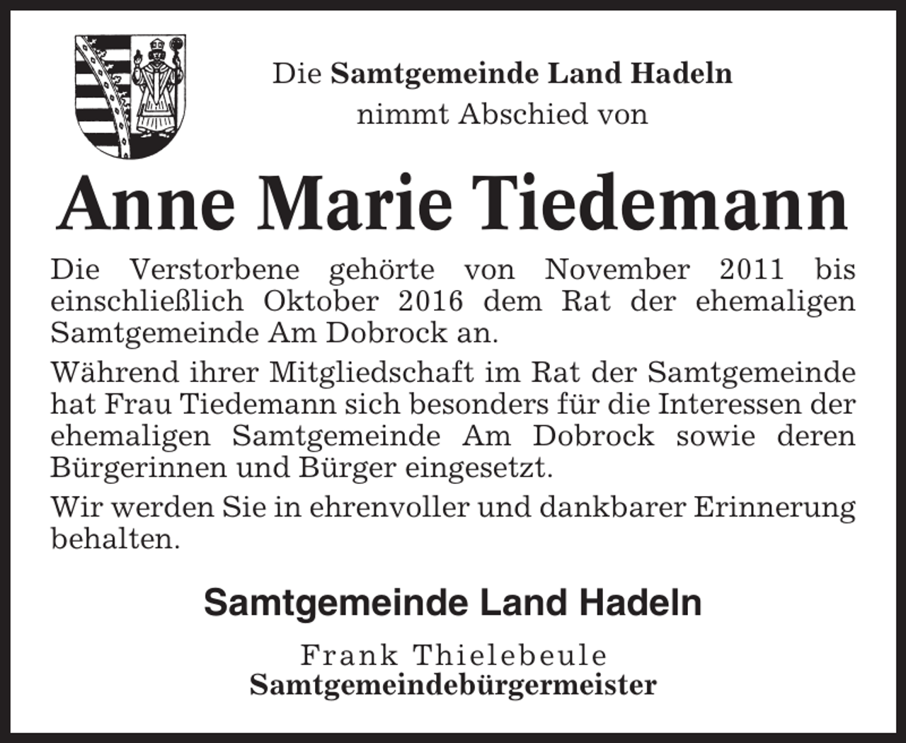<p>Die Samtgemeinde Land Hadeln<br />nimmt Abschied von</p><p>Anne Marie Tiedemann<br />Die Verstorbene gehörte von November 2011 bis<br />einschließlich Oktober 2016 dem Rat der ehemaligen<br />Samtgemeinde Am Dobrock an.<br />Während ihrer Mitgliedschaft im Rat der Samtgemeinde<br />hat Frau Tiedemann sich besonders für die Interessen der<br />ehemaligen Samtgemeinde Am Dobrock sowie deren<br />Bürgerinnen und Bürger eingesetzt.<br />Wir werden Sie in ehrenvoller und dankbarer Erinnerung<br />behalten.</p><p>Samtgemeinde Land Hadeln<br />Frank Thielebeule<br />Samtgemeindebürgermeister</p>