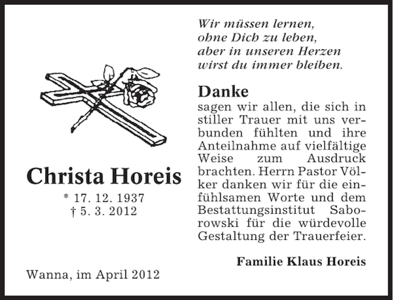 <p>Wir müssen lernen,<br />ohne Dich zu leben,<br />aber in unseren Herzen<br />wirst du immer bleiben.</p><p>Danke</p><p>Christa Horeis<br />* 17. 12. 1937<br />† 5. 3. 2012</p><p>sagen wir allen, die sich in<br />stiller Trauer mit uns verbunden fühlten und ihre<br />Anteilnahme auf vielfältige<br />Weise<br />zum<br />Ausdruck<br />brachten. Herrn Pastor Völker danken wir für die einfühlsamen Worte und dem<br />Bestattungsinstitut Saborowski für die würdevolle<br />Gestaltung der Trauerfeier.<br />Familie Klaus Horeis</p><p>Wanna, im April 2012</p>