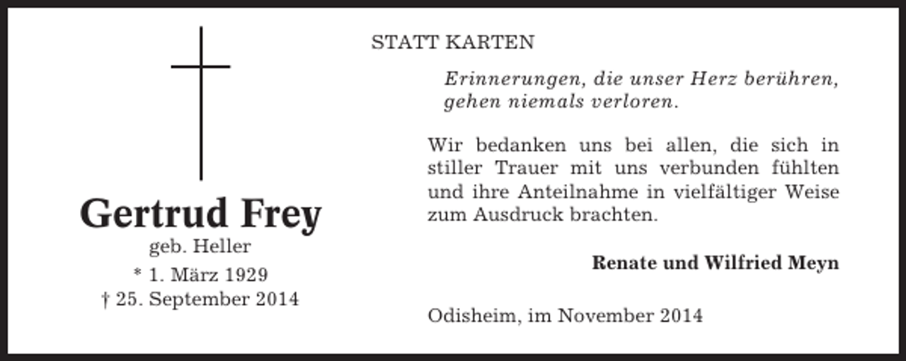 <p>STATT KARTEN</p><p>Erinnerungen, die unser Herz berühren,<br />gehen niemals verloren.</p><p>Gertrud Frey<br />geb. Heller<br />* 1. März 1929<br />† 25. September 2014</p><p>Wir bedanken uns bei allen, die sich in<br />stiller Trauer mit uns verbunden fühlten<br />und ihre Anteilnahme in vielfältiger Weise<br />zum Ausdruck brachten.<br />Renate und Wilfried Meyn<br />Odisheim, im November 2014</p>