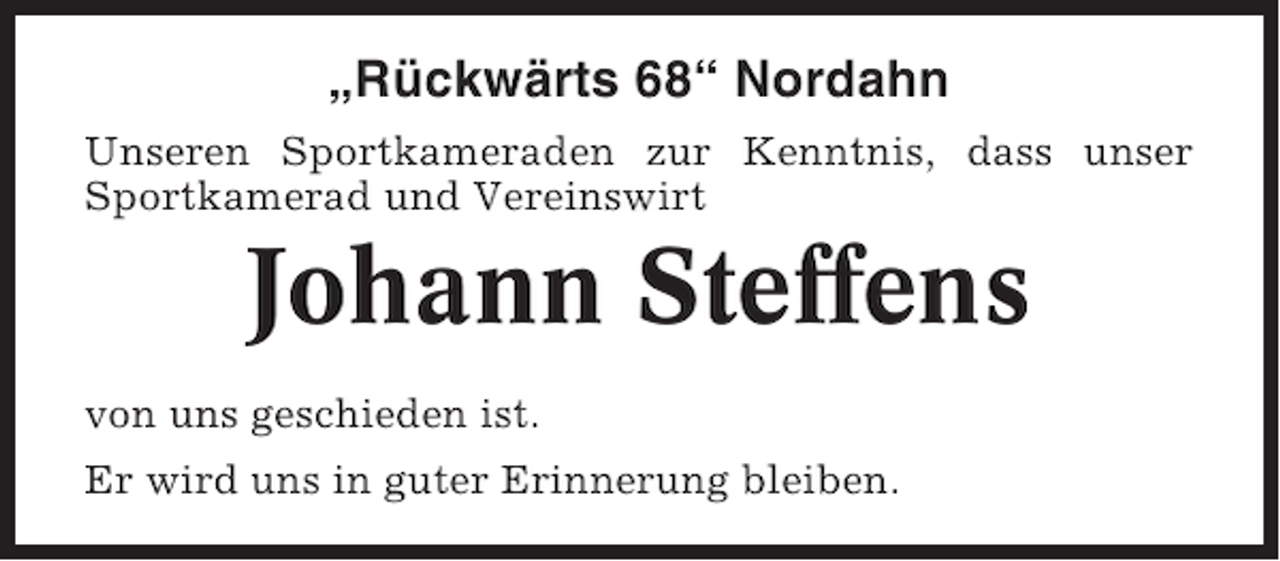 <p>„Rückwärts 68“ Nordahn<br />Unseren Sportkameraden zur Kenntnis, dass unser<br />Sportkamerad und Vereinswirt</p><p>Johann Steffens<br />von uns geschieden ist.<br />Er wird uns in guter Erinnerung bleiben.</p>