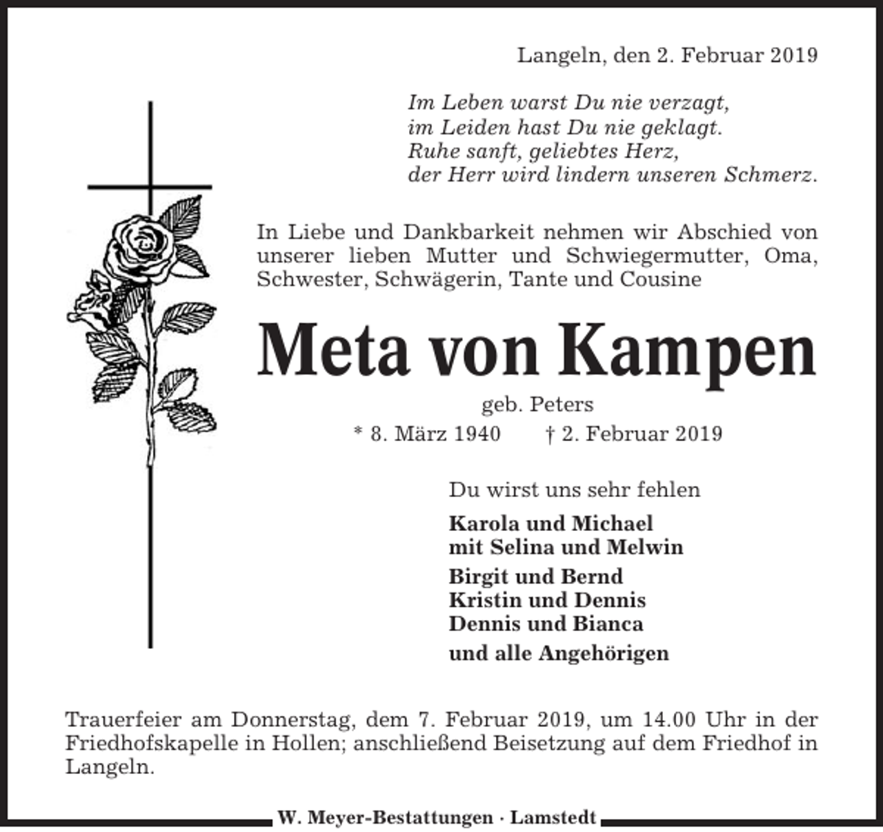 <p>Langeln, den 2. Februar 2019<br />Im Leben warst Du nie verzagt,<br />im Leiden hast Du nie geklagt.<br />Ruhe sanft, geliebtes Herz,<br />der Herr wird lindern unseren Schmerz.<br />In Liebe und Dankbarkeit nehmen wir Abschied von<br />unserer lieben Mutter und Schwiegermutter, Oma,<br />Schwester, Schwägerin, Tante und Cousine</p><p>Meta von Kampen<br />geb. Peters<br />* 8. März 1940<br />† 2. Februar 2019<br />Du wirst uns sehr fehlen<br />Karola und Michael<br />mit Selina und Melwin<br />Birgit und Bernd<br />Kristin und Dennis<br />Dennis und Bianca<br />und alle Angehörigen<br />Trauerfeier am Donnerstag, dem 7. Februar 2019, um 14.00 Uhr in der<br />Friedhofskapelle in Hollen; anschließend Beisetzung auf dem Friedhof in<br />Langeln.<br />W. Meyer-Bestattungen · Lamstedt</p>
