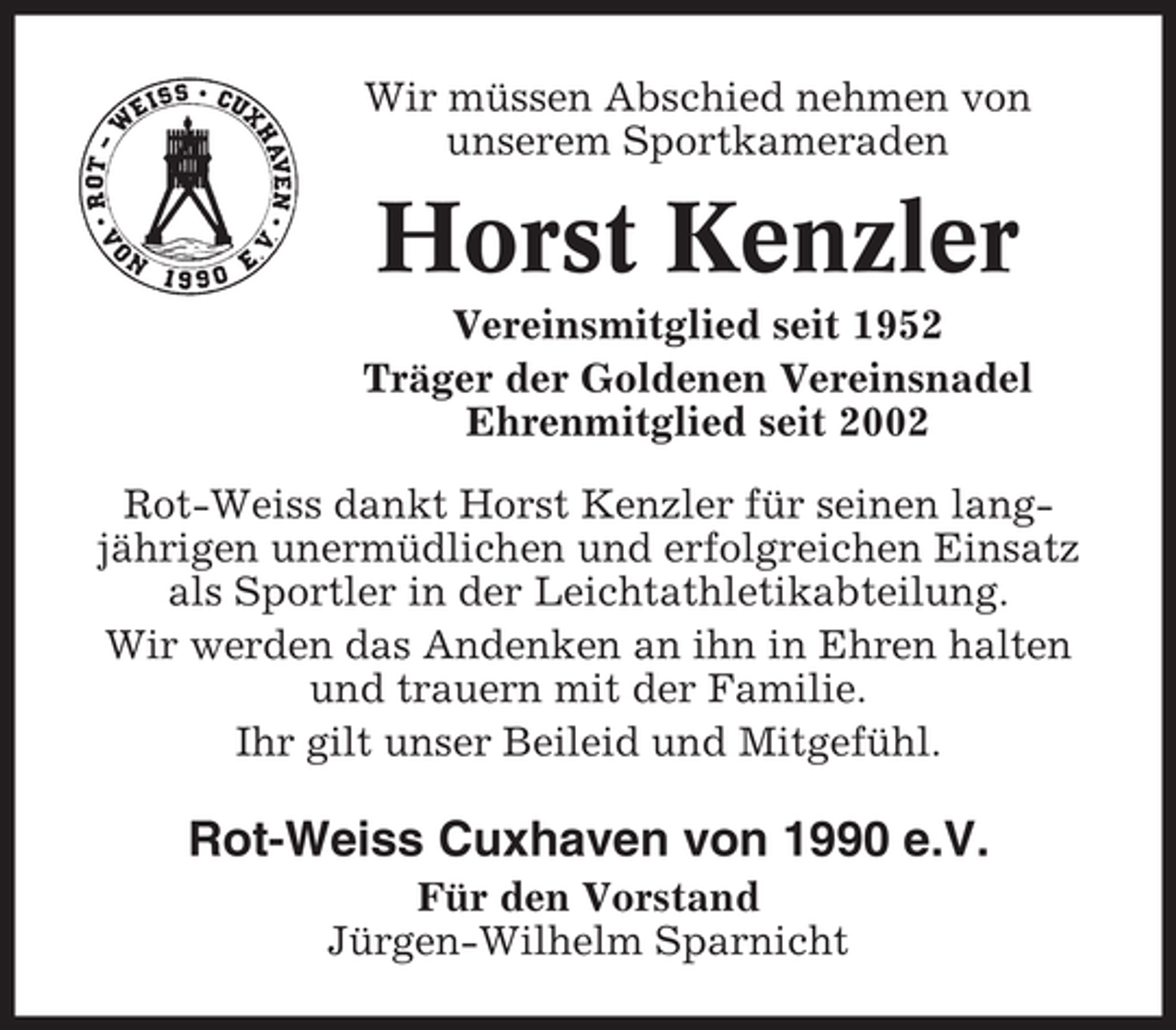 <p>Wir müssen Abschied nehmen von<br />unserem Sportkameraden</p><p>Horst Kenzler<br />Vereinsmitglied seit 1952<br />Träger der Goldenen Vereinsnadel<br />Ehrenmitglied seit 2002<br />Rot-Weiss dankt Horst Kenzler für seinen langjährigen unermüdlichen und erfolgreichen Einsatz<br />als Sportler in der Leichtathletikabteilung.<br />Wir werden das Andenken an ihn in Ehren halten<br />und trauern mit der Familie.<br />Ihr gilt unser Beileid und Mitgefühl.</p><p>Rot-Weiss Cuxhaven von 1990 e.V.<br />Für den Vorstand<br />Jürgen-Wilhelm Sparnicht</p>