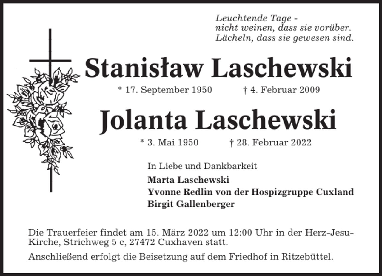 <p>Leuchtende Tage nicht weinen, dass sie vorüber.<br />Lächeln, dass sie gewesen sind.</p><p>Stanislaw Laschewski<br />* 17. September 1950</p><p>† 4. Februar 2009</p><p>Jolanta Laschewski<br />* 3. Mai 1950</p><p>† 28. Februar 2022</p><p>In Liebe und Dankbarkeit</p><p>Marta Laschewski<br />Yvonne Redlin von der Hospizgruppe Cuxland<br />Birgit Gallenberger<br />Die Trauerfeier findet am 15. März 2022 um 12:00 Uhr in der Herz-JesuKirche, Strichweg 5 c, 27472 Cuxhaven statt.<br />Anschließend erfolgt die Beisetzung auf dem Friedhof in Ritzebüttel.</p>