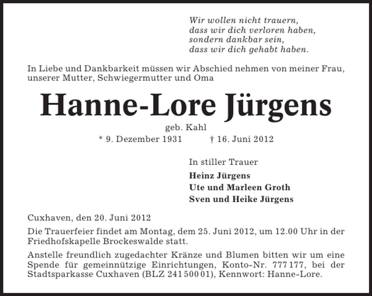 <p>Wir wollen nicht trauern,<br />dass wir dich verloren haben,<br />sondern dankbar sein,<br />dass wir dich gehabt haben.<br />In Liebe und Dankbarkeit müssen wir Abschied nehmen von meiner Frau,<br />unserer Mutter, Schwiegermutter und Oma</p><p>Hanne-Lore Jürgens<br />geb. Kahl<br />* 9. Dezember 1931<br />† 16. Juni 2012<br />In stiller Trauer<br />Heinz Jürgens<br />Ute und Marleen Groth<br />Sven und Heike Jürgens<br />Cuxhaven, den 20. Juni 2012<br />Die Trauerfeier findet am Montag, dem 25. Juni 2012, um 12.00 Uhr in der<br />Friedhofskapelle Brockeswalde statt.<br />Anstelle freundlich zugedachter Kränze und Blumen bitten wir um eine<br />Spende für gemeinnützige Einrichtungen, Konto-Nr. 777 177, bei der<br />Stadtsparkasse Cuxhaven (BLZ 241 501), Kennwort: Hanne-Lore.</p>