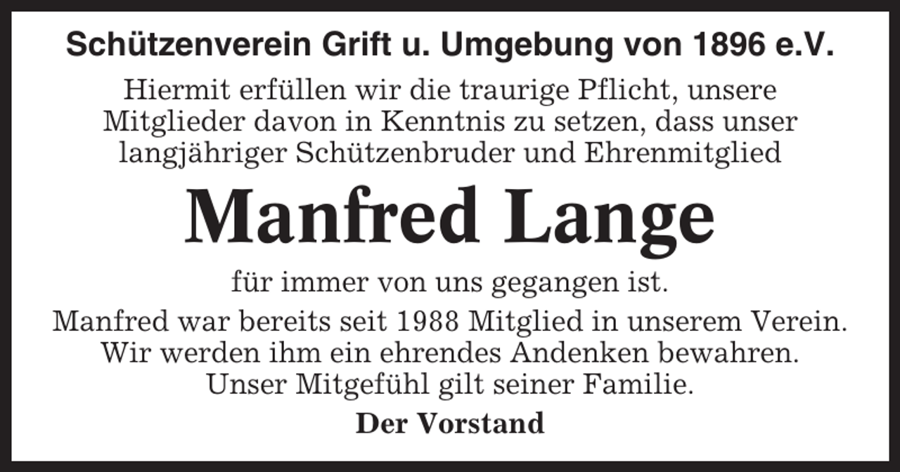<p>Schützenverein Grift u. Umgebung von 1896 e.V.<br />Hiermit erfüllen wir die traurige Pflicht, unsere<br />Mitglieder davon in Kenntnis zu setzen, dass unser<br />langjähriger Schützenbruder und Ehrenmitglied</p><p>Manfred Lange<br />für immer von uns gegangen ist.<br />Manfred war bereits seit 1988 Mitglied in unserem Verein.<br />Wir werden ihm ein ehrendes Andenken bewahren.<br />Unser Mitgefühl gilt seiner Familie.<br />Der Vorstand</p>