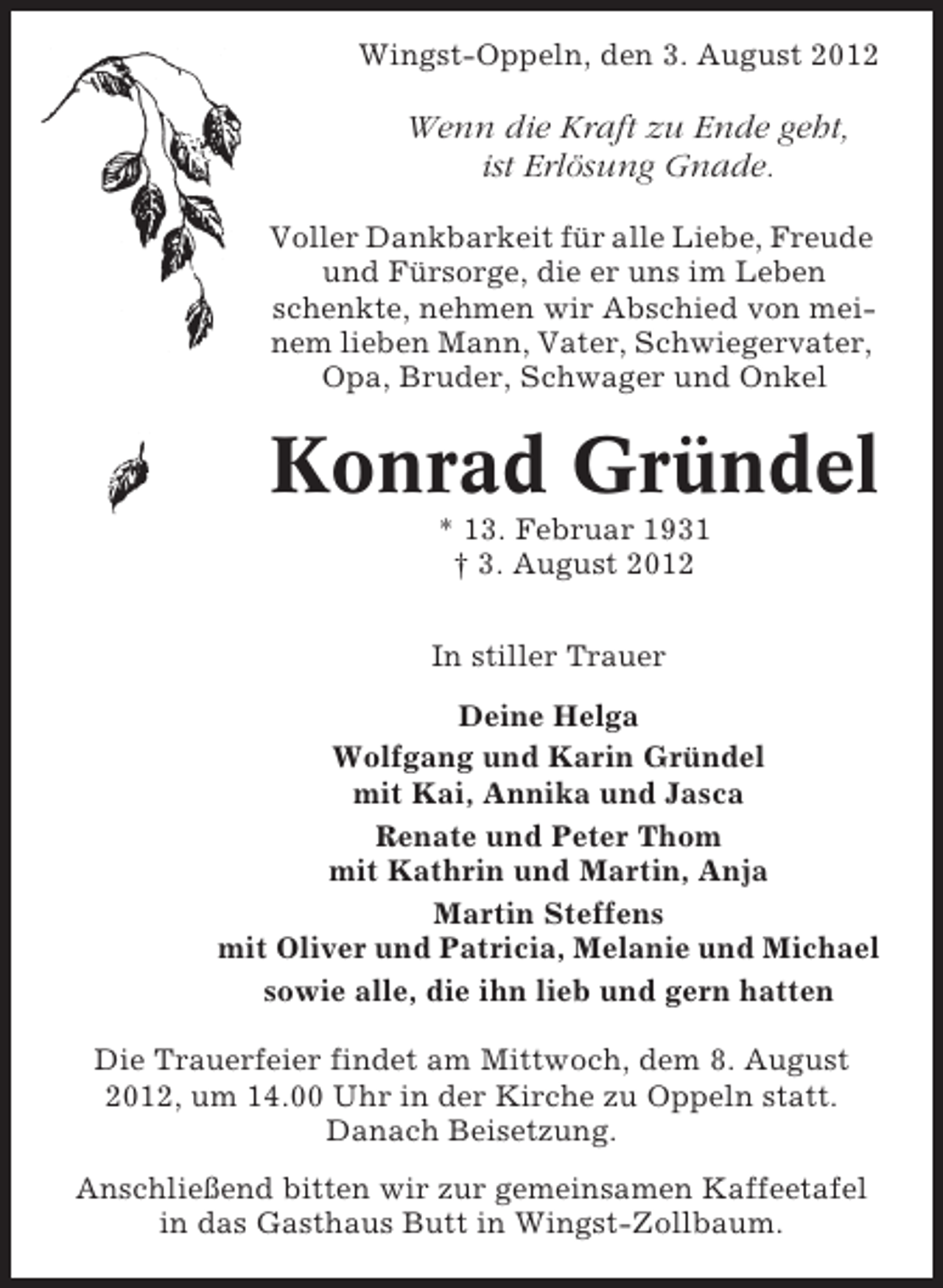 <p>Wingst-Oppeln, den 3. August 2012</p><p>Wenn die Kraft zu Ende geht,<br />ist Erlösung Gnade.<br />Voller Dankbarkeit für alle Liebe, Freude<br />und Fürsorge, die er uns im Leben<br />schenkte, nehmen wir Abschied von meinem lieben Mann, Vater, Schwiegervater,<br />Opa, Bruder, Schwager und Onkel</p><p>Konrad Gründel<br />* 13. Februar 1931<br />† 3. August 2012<br />In stiller Trauer<br />Deine Helga<br />Wolfgang und Karin Gründel<br />mit Kai, Annika und Jasca<br />Renate und Peter Thom<br />mit Kathrin und Martin, Anja<br />Martin Steffens<br />mit Oliver und Patricia, Melanie und Michael<br />sowie alle, die ihn lieb und gern hatten<br />Die Trauerfeier findet am Mittwoch, dem 8. August<br />2012, um 14.00 Uhr in der Kirche zu Oppeln statt.<br />Danach Beisetzung.<br />Anschließend bitten wir zur gemeinsamen Kaffeetafel<br />in das Gasthaus Butt in Wingst-Zollbaum.</p>