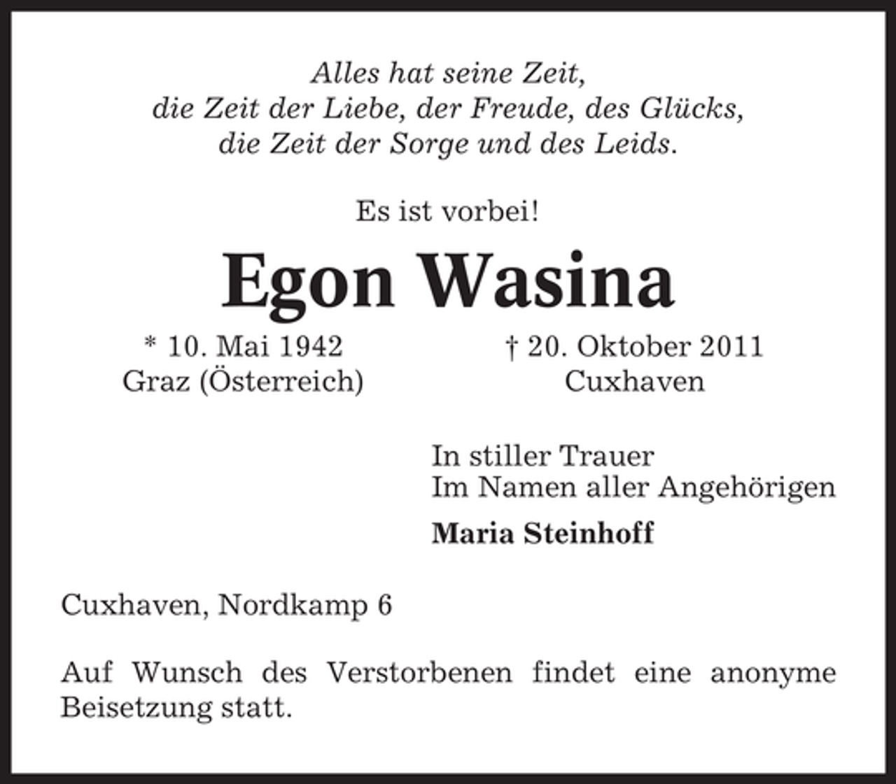 <p>Alles hat seine Zeit,<br />die Zeit der Liebe, der Freude, des Glücks,<br />die Zeit der Sorge und des Leids.<br />Es ist vorbei!</p>
<p>Egon Wasina<br />* 10. Mai 1942<br />Graz (Österreich)</p>
<p>† 20. Oktober 2011<br />Cuxhaven<br />In stiller Trauer<br />Im Namen aller Angehörigen<br />Maria Steinhoff</p>
<p>Cuxhaven, Nordkamp 6<br />Auf Wunsch des Verstorbenen findet eine anonyme<br />Beisetzung statt.</p>