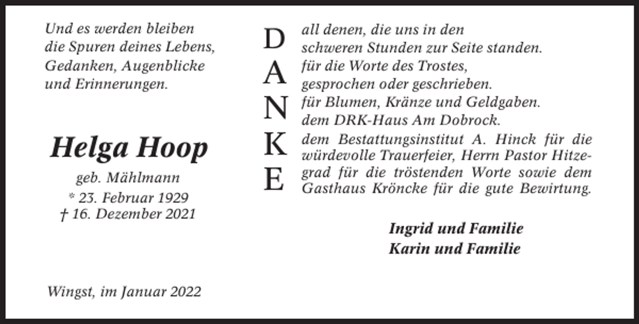<p>Und es werden bleiben<br />die Spuren deines Lebens,<br />Gedanken, Augenblicke<br />und Erinnerungen.</p><p>Helga Hoop<br />geb. Mählmann<br />* 23. Februar 1929<br />† 16. Dezember 2021</p><p>Wingst, im Januar 2022</p><p>D</p><p>A<br />N<br />K<br />E</p><p>all denen, die uns in den<br />schweren Stunden zur Seite standen.<br />für die Worte des Trostes,<br />gesprochen oder geschrieben.<br />für Blumen, Kränze und Geldgaben.<br />dem DRK-Haus Am Dobrock.<br />dem Bestattungsinstitut A. Hinck für die<br />würdevolle Trauerfeier, Herrn Pastor Hitzegrad für die tröstenden Worte sowie dem<br />Gasthaus Kröncke für die gute Bewirtung.</p><p>Ingrid und Familie<br />Karin und Familie</p>