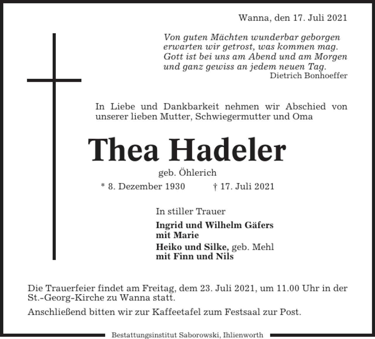 <p>Wanna, den 17. Juli 2021<br />Von guten Mächten wunderbar geborgen<br />erwarten wir getrost, was kommen mag.<br />Gott ist bei uns am Abend und am Morgen<br />und ganz gewiss an jedem neuen Tag.<br />Dietrich Bonhoeffer</p><p>In Liebe und Dankbarkeit nehmen wir Abschied von<br />unserer lieben Mutter, Schwiegermutter und Oma</p><p>Thea Hadeler<br />geb. Öhlerich<br />* 8. Dezember 1930<br />† 17. Juli 2021<br />In stiller Trauer<br />Ingrid und Wilhelm Gäfers<br />mit Marie<br />Heiko und Silke, geb. Mehl<br />mit Finn und Nils</p><p>Die Trauerfeier findet am Freitag, dem 23. Juli 2021, um 11.00 Uhr in der<br />St.-Georg-Kirche zu Wanna statt.<br />Anschließend bitten wir zur Kaffeetafel zum Festsaal zur Post.<br />Bestattungsinstitut Saborowski, Ihlienworth</p>