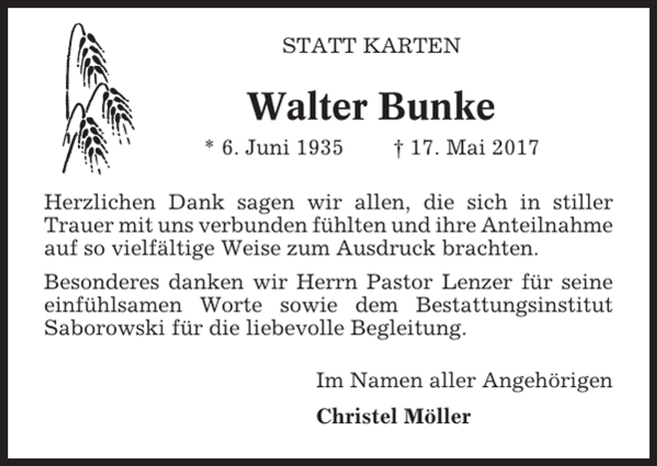 <p>STATT KARTEN</p><p>Walter Bunke<br />* 6. Juni 1935</p><p>† 17. Mai 2017</p><p>Herzlichen Dank sagen wir allen, die sich in stiller<br />Trauer mit uns verbunden fühlten und ihre Anteilnahme<br />auf so vielfältige Weise zum Ausdruck brachten.<br />Besonderes danken wir Herrn Pastor Lenzer für seine<br />einfühlsamen Worte sowie dem Bestattungsinstitut<br />Saborowski für die liebevolle Begleitung.<br />Im Namen aller Angehörigen<br />Christel Möller</p>