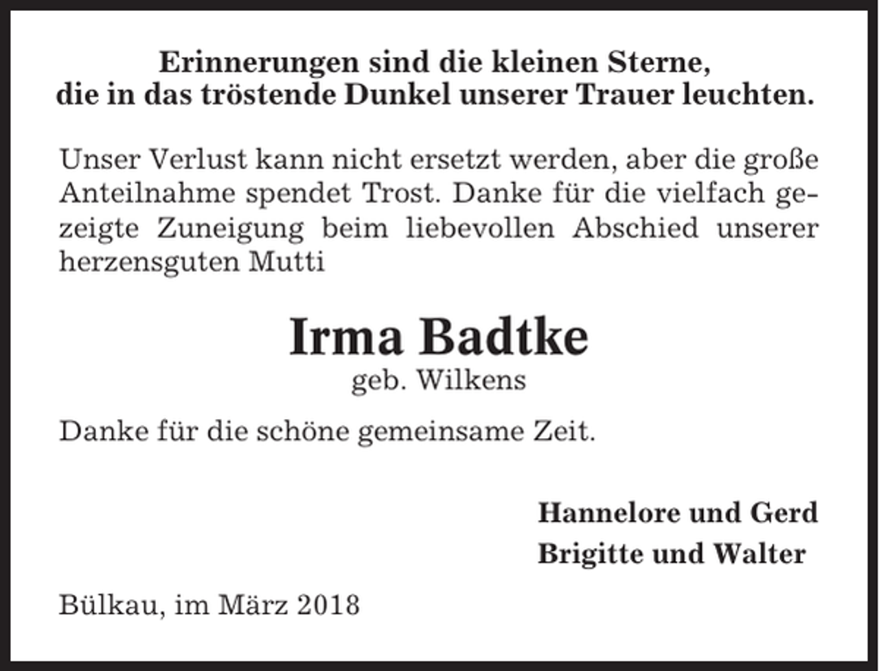 <p>Erinnerungen sind die kleinen Sterne,<br />die in das tröstende Dunkel unserer Trauer leuchten.<br />Unser Verlust kann nicht ersetzt werden, aber die große<br />Anteilnahme spendet Trost. Danke für die vielfach gezeigte Zuneigung beim liebevollen Abschied unserer<br />herzensguten Mutti</p><p>Irma Badtke<br />geb. Wilkens<br />Danke für die schöne gemeinsame Zeit.<br />Hannelore und Gerd<br />Brigitte und Walter<br />Bülkau, im März 2018</p>
