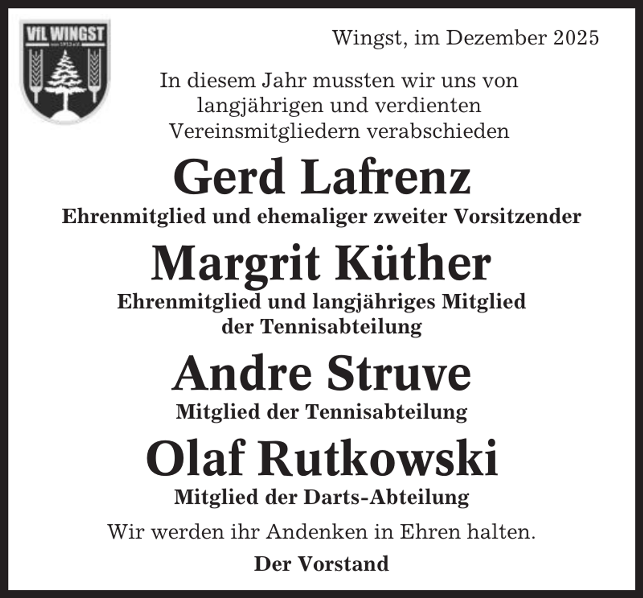 <p>Wingst, im Dezember 2025<br />In diesem Jahr mussten wir uns von<br />langjährigen und verdienten<br />Vereinsmitgliedern verabschieden</p><p>Gerd Lafrenz<br />Ehrenmitglied und ehemaliger zweiter Vorsitzender</p><p>Margrit Küther<br />Ehrenmitglied und langjähriges Mitglied<br />der Tennisabteilung</p><p>Andre Struve<br />Mitglied der Tennisabteilung</p><p>Olaf Rutkowski<br />Mitglied der Darts-Abteilung<br />Wir werden ihr Andenken in Ehren halten.<br />Der Vorstand</p>