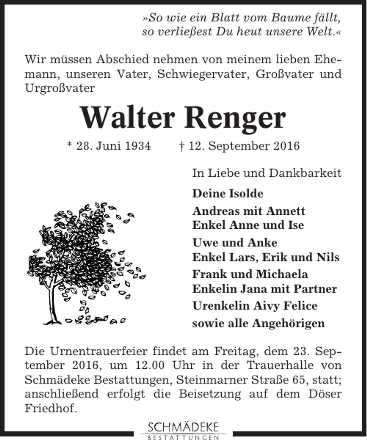 <p>»So wie ein Blatt vom Baume fällt,<br />so verließest Du heut unsere Welt.«<br />Wir müssen Abschied nehmen von meinem lieben Ehemann, unseren Vater, Schwiegervater, Großvater und<br />Urgroßvater</p><p>Walter Renger<br />* 28. Juni 1934</p><p>† 12. September 2016<br />In Liebe und Dankbarkeit<br />Deine Isolde<br />Andreas mit Annett<br />Enkel Anne und Ise<br />Uwe und Anke<br />Enkel Lars, Erik und Nils<br />Frank und Michaela<br />Enkelin Jana mit Partner<br />Urenkelin Aivy Felice<br />sowie alle Angehörigen</p><p>Die Urnentrauerfeier findet am Freitag, dem 23. September 2016, um 12.00 Uhr in der Trauerhalle von<br />Schmädeke Bestattungen, Steinmarner Straße 65, statt;<br />anschließend erfolgt die Beisetzung auf dem Döser<br />Friedhof.</p>