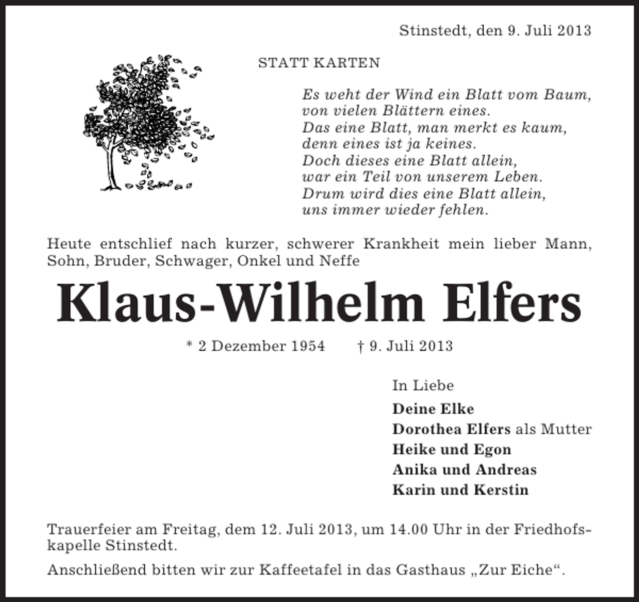 <p>Stinstedt, den 9. Juli 2013<br />STATT KARTEN</p><p>Es weht der Wind ein Blatt vom Baum,<br />von vielen Blättern eines.<br />Das eine Blatt, man merkt es kaum,<br />denn eines ist ja keines.<br />Doch dieses eine Blatt allein,<br />war ein Teil von unserem Leben.<br />Drum wird dies eine Blatt allein,<br />uns immer wieder fehlen.<br />Heute entschlief nach kurzer, schwerer Krankheit mein lieber Mann,<br />Sohn, Bruder, Schwager, Onkel und Neffe</p><p>Klaus-Wilhelm Elfers<br />* 2 Dezember 1954</p><p>† 9. Juli 2013<br />In Liebe<br />Deine Elke<br />Dorothea Elfers als Mutter<br />Heike und Egon<br />Anika und Andreas<br />Karin und Kerstin</p><p>Trauerfeier am Freitag, dem 12. Juli 2013, um 14.00 Uhr in der Friedhofskapelle Stinstedt.<br />Anschließend bitten wir zur Kaffeetafel in das Gasthaus „Zur Eiche“.</p>