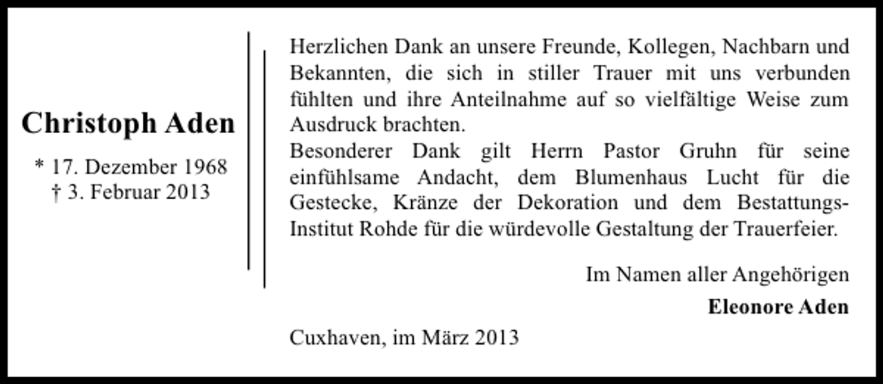 <p>Christoph Aden<br />* 17. Dezember 1968<br />† 3. Februar 2013</p><p>Herzlichen Dank an unsere Freunde, Kollegen, Nachbarn und<br />Bekannten, die sich in stiller Trauer mit uns verbunden<br />fühlten und ihre Anteilnahme auf so vielfältige Weise zum<br />Ausdruck brachten.<br />Besonderer Dank gilt Herrn Pastor Gruhn für seine<br />einfühlsame Andacht, dem Blumenhaus Lucht für die<br />Gestecke, Kränze der Dekoration und dem BestattungsInstitut Rohde für die würdevolle Gestaltung der Trauerfeier.<br />Im Namen aller Angehörigen<br />Eleonore Aden<br />Cuxhaven, im März 2013</p>