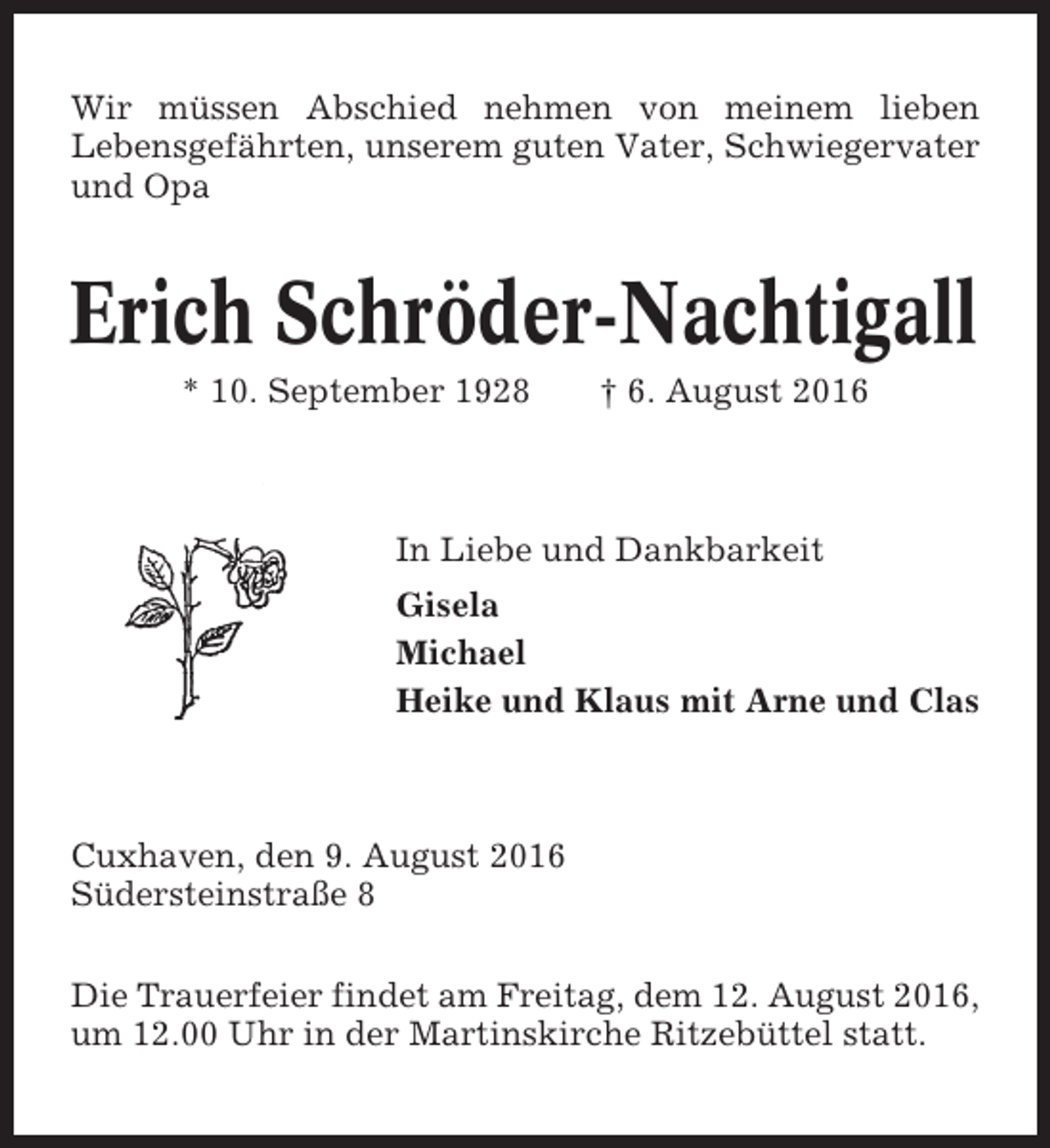 <p>Wir müssen Abschied nehmen von meinem lieben<br />Lebensgefährten, unserem guten Vater, Schwiegervater<br />und Opa</p><p>Erich Schröder-Nachtigall<br />* 10. September 1928</p><p>† 6. August 2016</p><p>In Liebe und Dankbarkeit<br />Gisela<br />Michael<br />Heike und Klaus mit Arne und Clas</p><p>Cuxhaven, den 9. August 2016<br />Südersteinstraße 8<br />Die Trauerfeier findet am Freitag, dem 12. August 2016,<br />um 12.00 Uhr in der Martinskirche Ritzebüttel statt.</p>