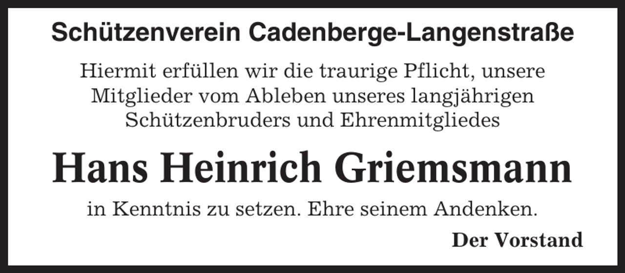 <p>Schützenverein Cadenberge-Langenstraße<br />Hiermit erfüllen wir die traurige Pflicht, unsere<br />Mitglieder vom Ableben unseres langjährigen<br />Schützenbruders und Ehrenmitgliedes</p><p>Hans Heinrich Griemsmann<br />in Kenntnis zu setzen. Ehre seinem Andenken.<br />Der Vorstand</p>