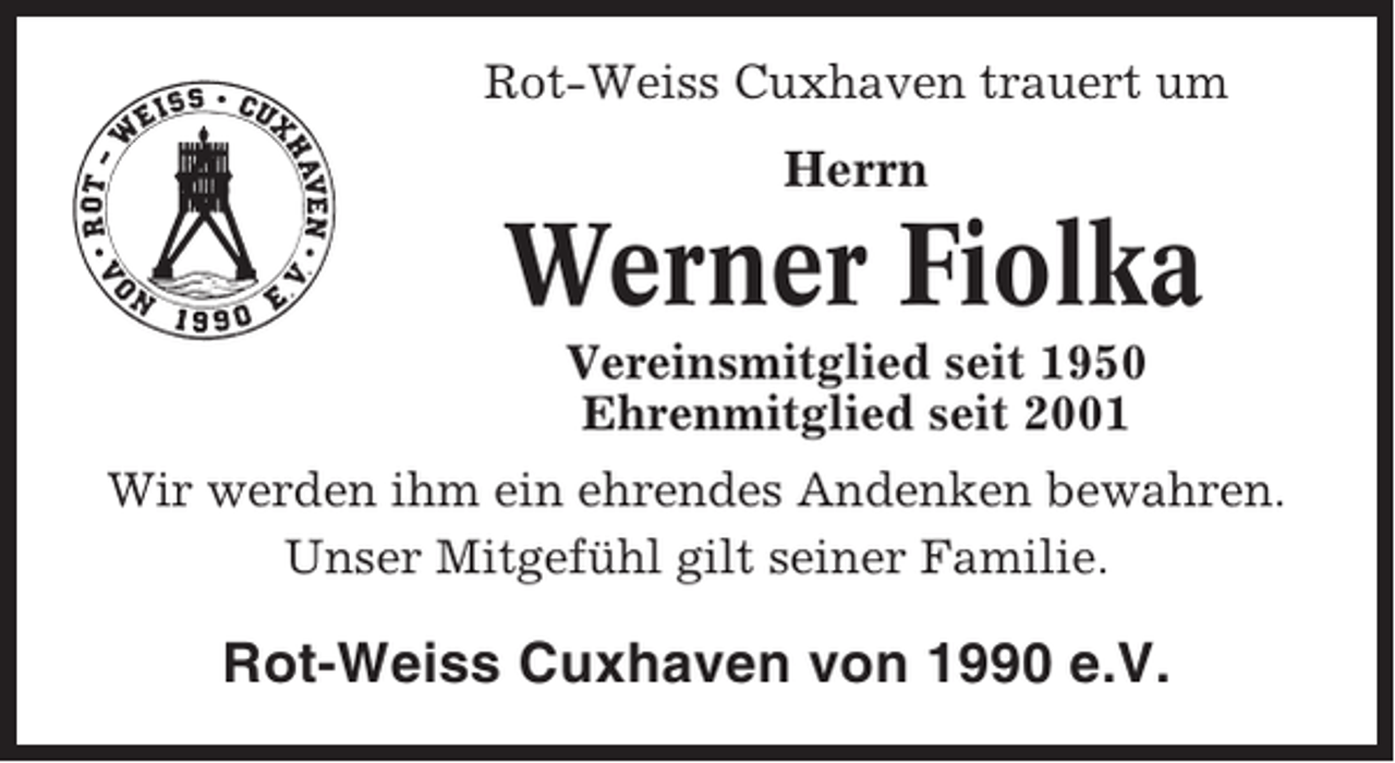 <p>Rot-Weiss Cuxhaven trauert um</p><p>Herrn</p><p>Werner Fiolka<br />Vereinsmitglied seit 1950<br />Ehrenmitglied seit 2001<br />Wir werden ihm ein ehrendes Andenken bewahren.<br />Unser Mitgefühl gilt seiner Familie.</p><p>Rot-Weiss Cuxhaven von 1990 e.V.</p>