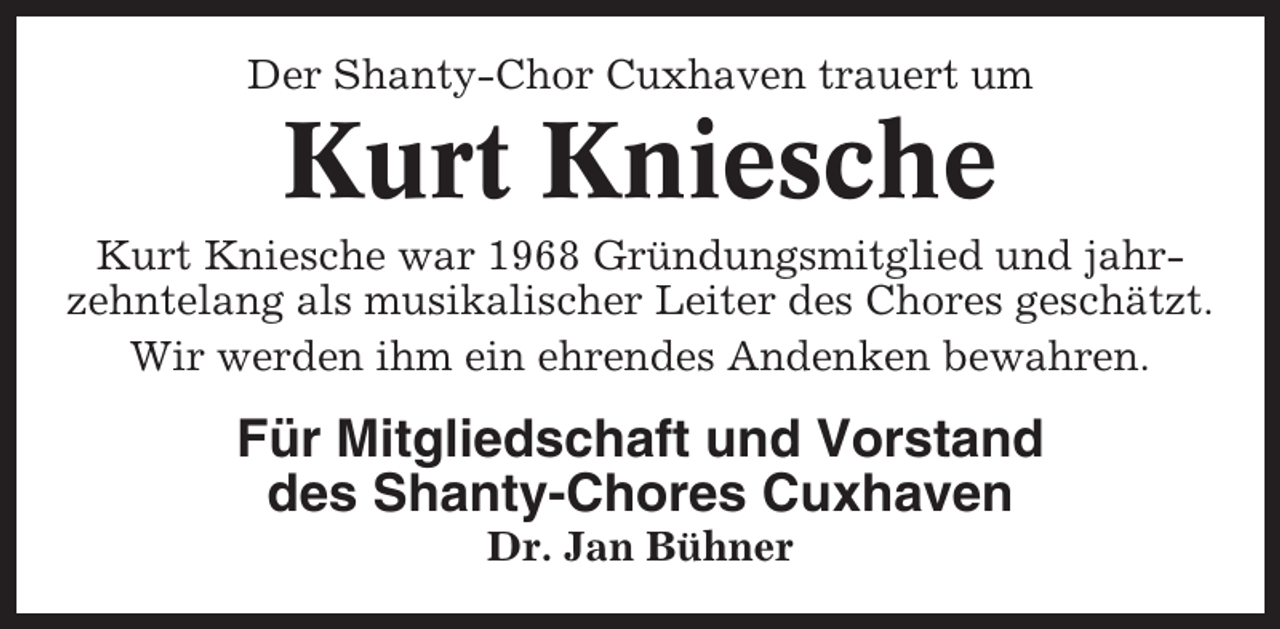 <p>Der Shanty-Chor Cuxhaven trauert um</p><p>Kurt Kniesche<br />Kurt Kniesche war 1968 Gründungsmitglied und jahrzehntelang als musikalischer Leiter des Chores geschätzt.<br />Wir werden ihm ein ehrendes Andenken bewahren.</p><p>Für Mitgliedschaft und Vorstand<br />des Shanty-Chores Cuxhaven<br />Dr. Jan Bühner</p>