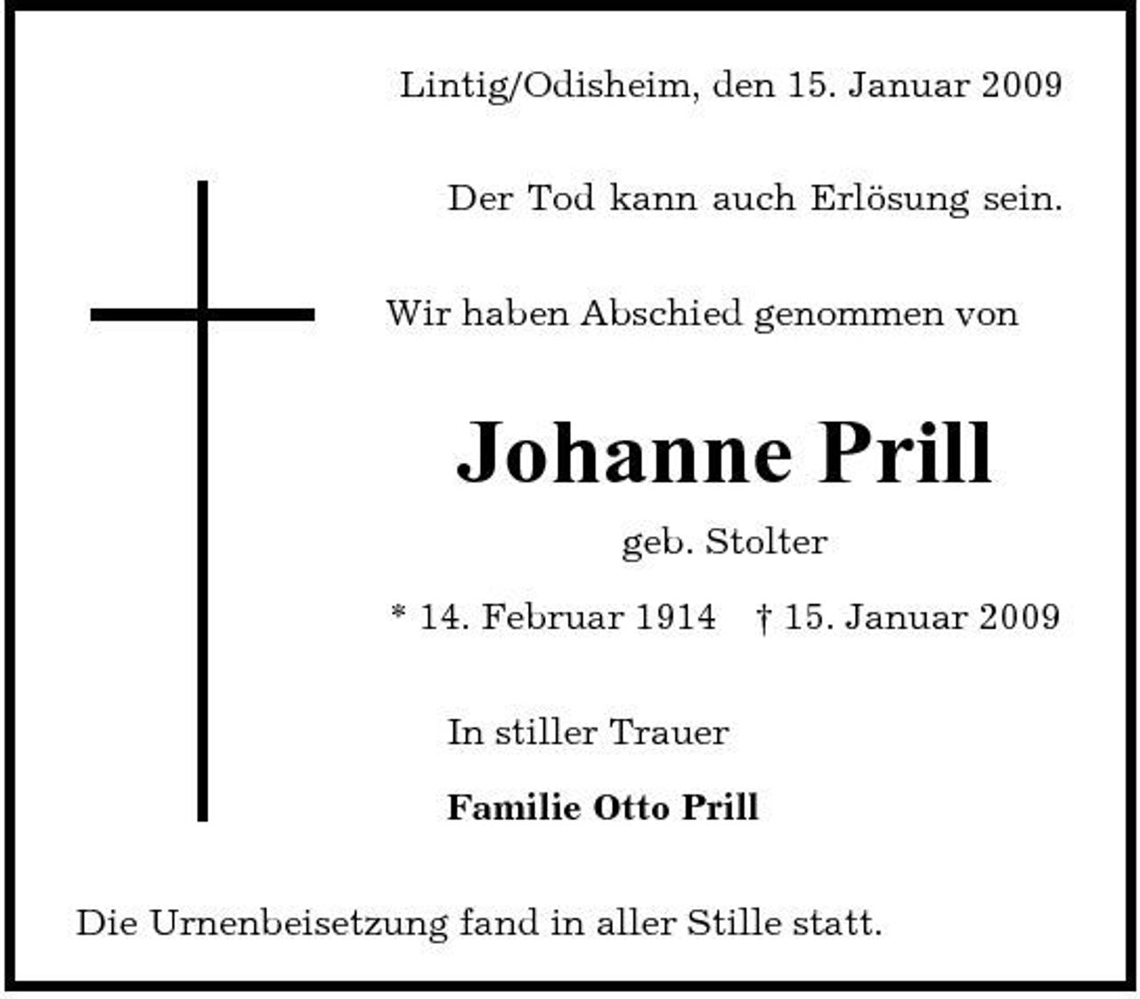 <p>Lintig/Odisheim, den 15. Januar 2009 Der Tod kann auch Erlösung sein. Wir haben Abschied genommen von</p><p>Johanne Prill<br />geb. Stolter * 14. Februar 1914 In stiller Trauer Familie Otto Prill Die Urnenbeisetzung fand in aller Stille statt. † 15. Januar 2009</p>