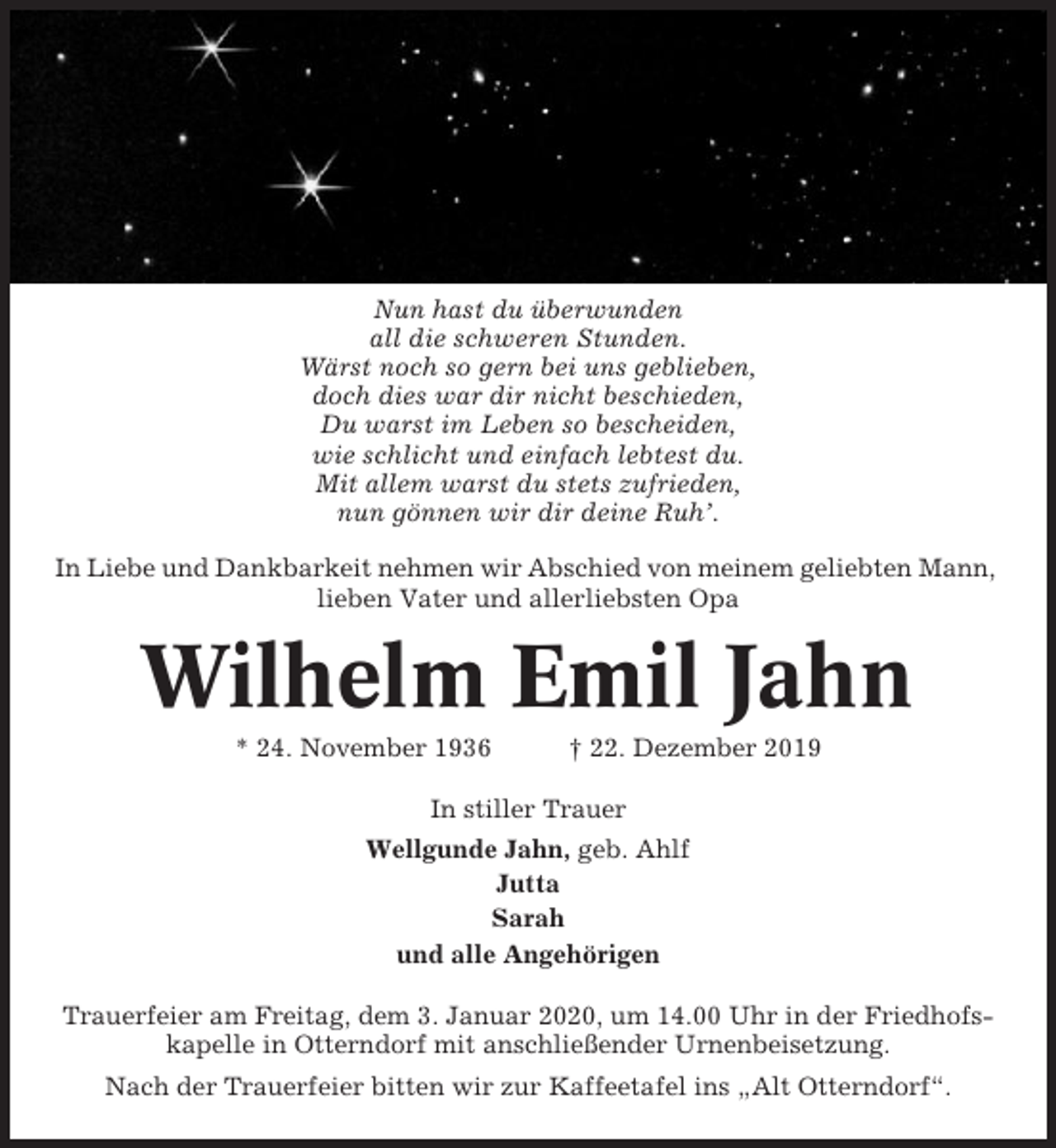 <p>Nun hast du überwunden<br />all die schweren Stunden.<br />Wärst noch so gern bei uns geblieben,<br />doch dies war dir nicht beschieden,<br />Du warst im Leben so bescheiden,<br />wie schlicht und einfach lebtest du.<br />Mit allem warst du stets zufrieden,<br />nun gönnen wir dir deine Ruh’.<br />In Liebe und Dankbarkeit nehmen wir Abschied von meinem geliebten Mann,<br />lieben Vater und allerliebsten Opa</p><p>Wilhelm Emil Jahn<br />* 24. November 1936</p><p>† 22. Dezember 2019</p><p>In stiller Trauer<br />Wellgunde Jahn, geb. Ahlf<br />Jutta<br />Sarah<br />und alle Angehörigen<br />Trauerfeier am Freitag, dem 3. Januar 2020, um 14.00 Uhr in der Friedhofskapelle in Otterndorf mit anschließender Urnenbeisetzung.<br />Nach der Trauerfeier bitten wir zur Kaffeetafel ins „Alt Otterndorf“.</p>