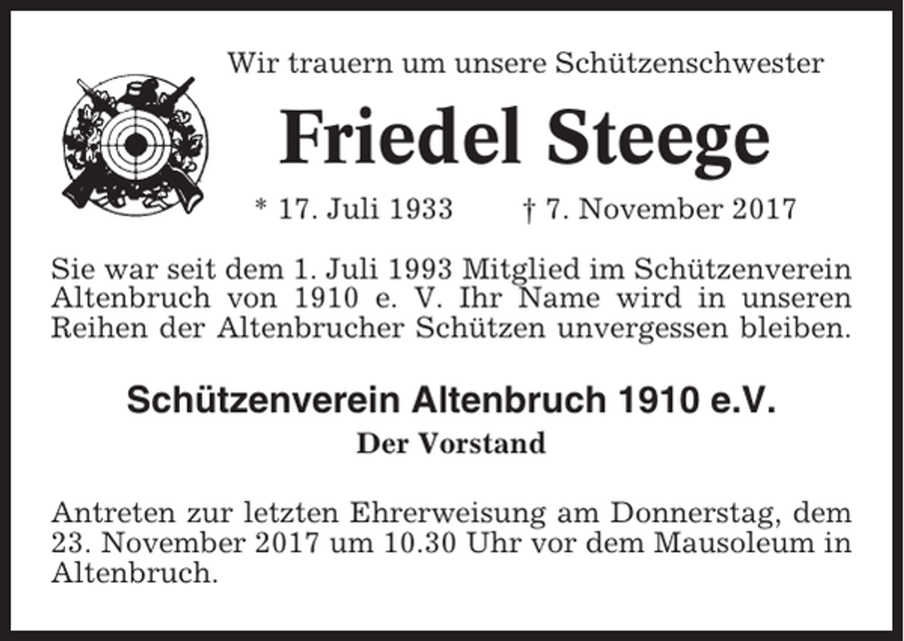 <p>Wir trauern um unsere Schützenschwester</p><p>Friedel Steege<br />* 17. Juli 1933</p><p>† 7. November 2017</p><p>Sie war seit dem 1. Juli 1993 Mitglied im Schützenverein<br />Altenbruch von 1910 e. V. Ihr Name wird in unseren<br />Reihen der Altenbrucher Schützen unvergessen bleiben.</p><p>Schützenverein Altenbruch 1910 e.V.<br />Der Vorstand<br />Antreten zur letzten Ehrerweisung am Donnerstag, dem<br />23. November 2017 um 10.30 Uhr vor dem Mausoleum in<br />Altenbruch.</p>