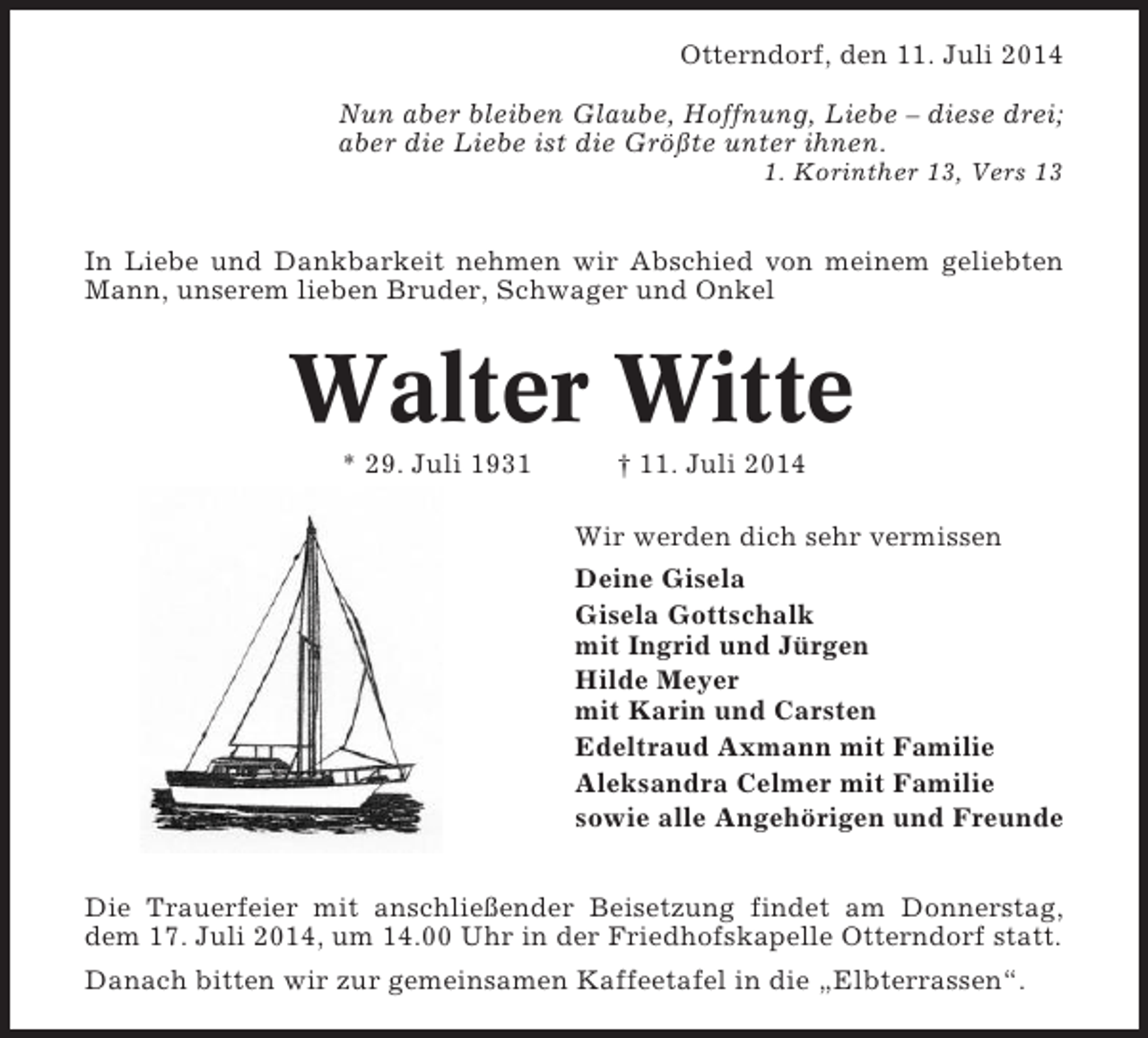 <p>Otterndorf, den 11. Juli 2014<br />Nun aber bleiben Glaube, Hoffnung, Liebe – diese drei;<br />aber die Liebe ist die Größte unter ihnen.<br />1. Korinther 13, Vers 13</p><p>In Liebe und Dankbarkeit nehmen wir Abschied von meinem geliebten<br />Mann, unserem lieben Bruder, Schwager und Onkel</p><p>Walter Witte<br />* 29. Juli 1931</p><p>† 11. Juli 2014<br />Wir werden dich sehr vermissen<br />Deine Gisela<br />Gisela Gottschalk<br />mit Ingrid und Jürgen<br />Hilde Meyer<br />mit Karin und Carsten<br />Edeltraud Axmann mit Familie<br />Aleksandra Celmer mit Familie<br />sowie alle Angehörigen und Freunde</p><p>Die Trauerfeier mit anschließender Beisetzung findet am Donnerstag,<br />dem 17. Juli 2014, um 14.00 Uhr in der Friedhofskapelle Otterndorf statt.<br />Danach bitten wir zur gemeinsamen Kaffeetafel in die „Elbterrassen“.</p>