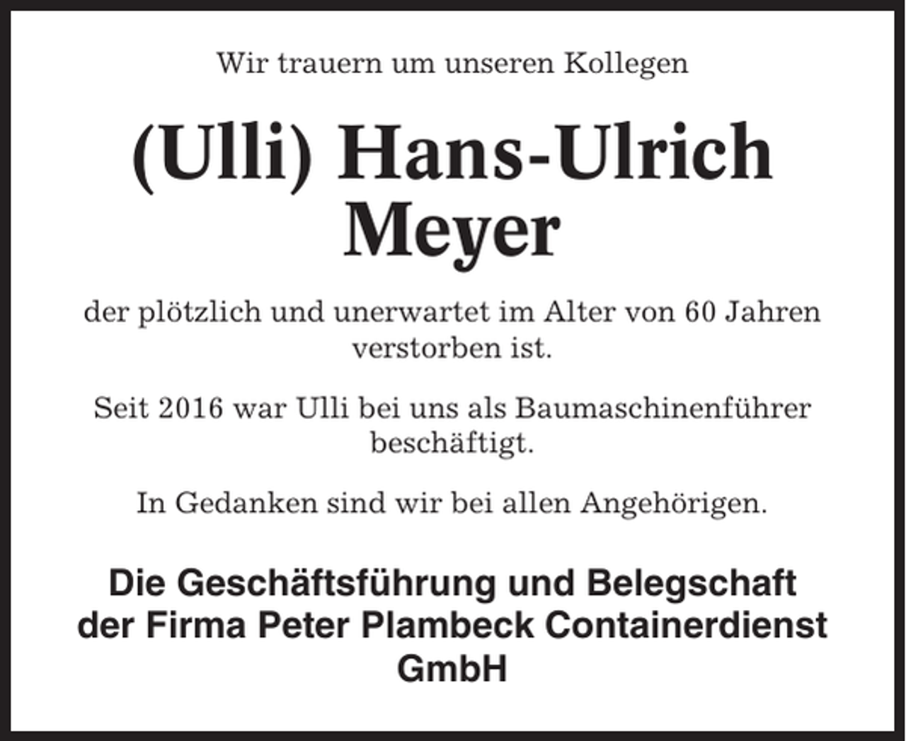 <p>Wir trauern um unseren Kollegen</p><p>(Ulli) Hans-Ulrich<br />Meyer<br />der plötzlich und unerwartet im Alter von 60 Jahren<br />verstorben ist.<br />Seit 2016 war Ulli bei uns als Baumaschinenführer<br />beschäftigt.<br />In Gedanken sind wir bei allen Angehörigen.</p><p>Die Geschäftsführung und Belegschaft<br />der Firma Peter Plambeck Containerdienst<br />GmbH</p>