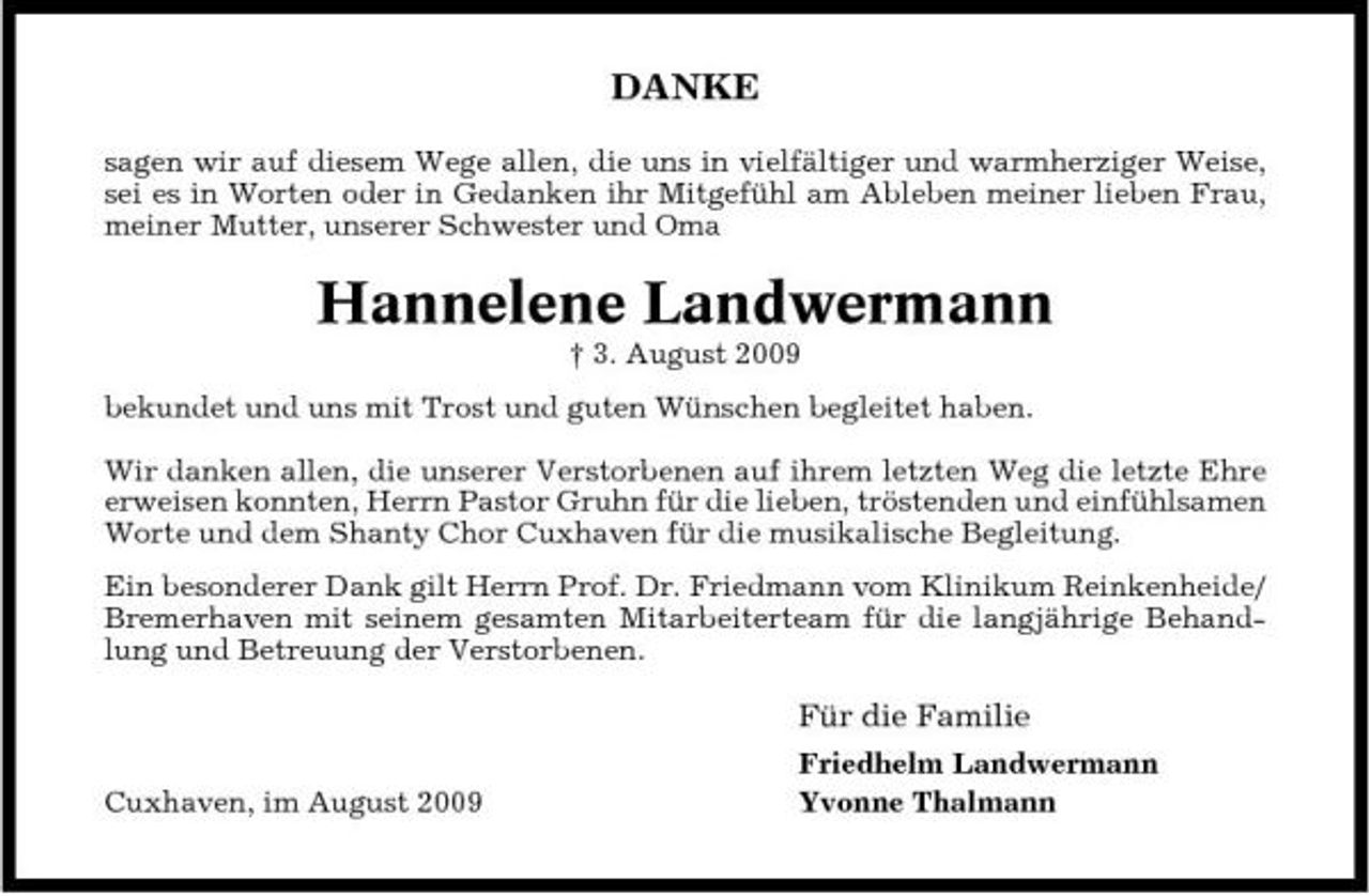 <p>DANKE<br />sagen wir auf diesem Wege allen, die uns in vielfältiger und warmherziger Weise, sei es in Worten oder in Gedanken ihr Mitgefühl am Ableben meiner lieben Frau, meiner Mutter, unserer Schwester und Oma</p><p>Hannelene Landwermann<br />† 3. August 2009 bekundet und uns mit Trost und guten Wünschen begleitet haben. Wir danken allen, die unserer Verstorbenen auf ihrem letzten Weg die letzte Ehre erweisen konnten, Herrn Pastor Gruhn für die lieben, tröstenden und einfühlsamen Worte und dem Shanty Chor Cuxhaven für die musikalische Begleitung. Ein besonderer Dank gilt Herrn Prof. Dr. Friedmann vom Klinikum Reinkenheide/ Bremerhaven mit seinem gesamten Mitarbeiterteam für die langjährige Behandlung und Betreuung der Verstorbenen.</p><p>Für die Familie<br />Cuxhaven, im August 2009 Friedhelm Landwermann Yvonne Thalmann</p>