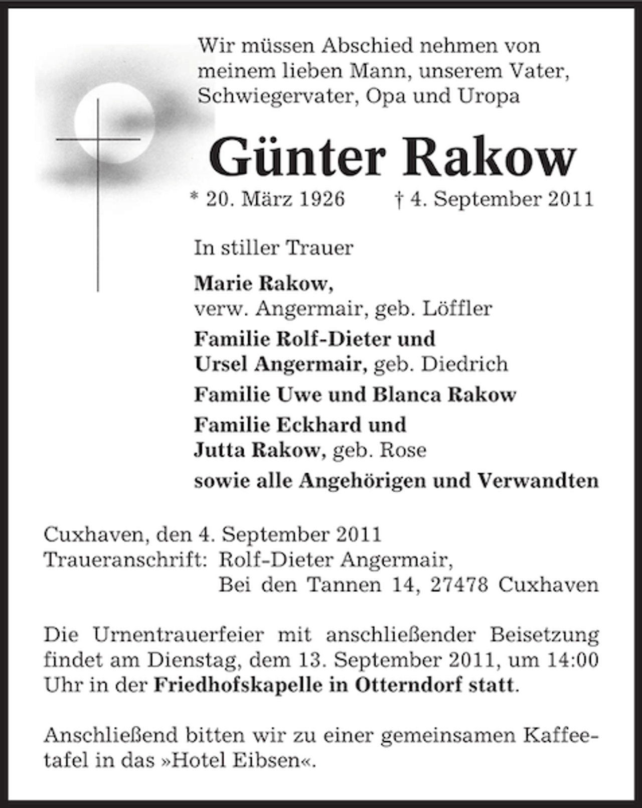 <p>Wir müssen Abschied nehmen von<br />meinem lieben Mann, unserem Vater,<br />Schwiegervater, Opa und Uropa</p><p>Günter Rakow<br />* 20. März 1926</p><p>† 4. September 2011</p><p>In stiller Trauer<br />Marie Rakow,<br />verw. Angermair, geb. Löffler<br />Familie Rolf-Dieter und<br />Ursel Angermair, geb. Diedrich<br />Familie Uwe und Blanca Rakow<br />Familie Eckhard und<br />Jutta Rakow, geb. Rose<br />sowie alle Angehörigen und Verwandten<br />Cuxhaven, den 4. September 2011<br />Traueranschrift: Rolf-Dieter Angermair,<br />Bei den Tannen 14, 27478 Cuxhaven<br />Die Urnentrauerfeier mit anschließender Beisetzung<br />findet am Dienstag, dem 13. September 2011, um 14:00<br />Uhr in der Friedhofskapelle in Otterndorf statt.<br />Anschließend bitten wir zu einer gemeinsamen Kaffeetafel in das »Hotel Eibsen«.</p>