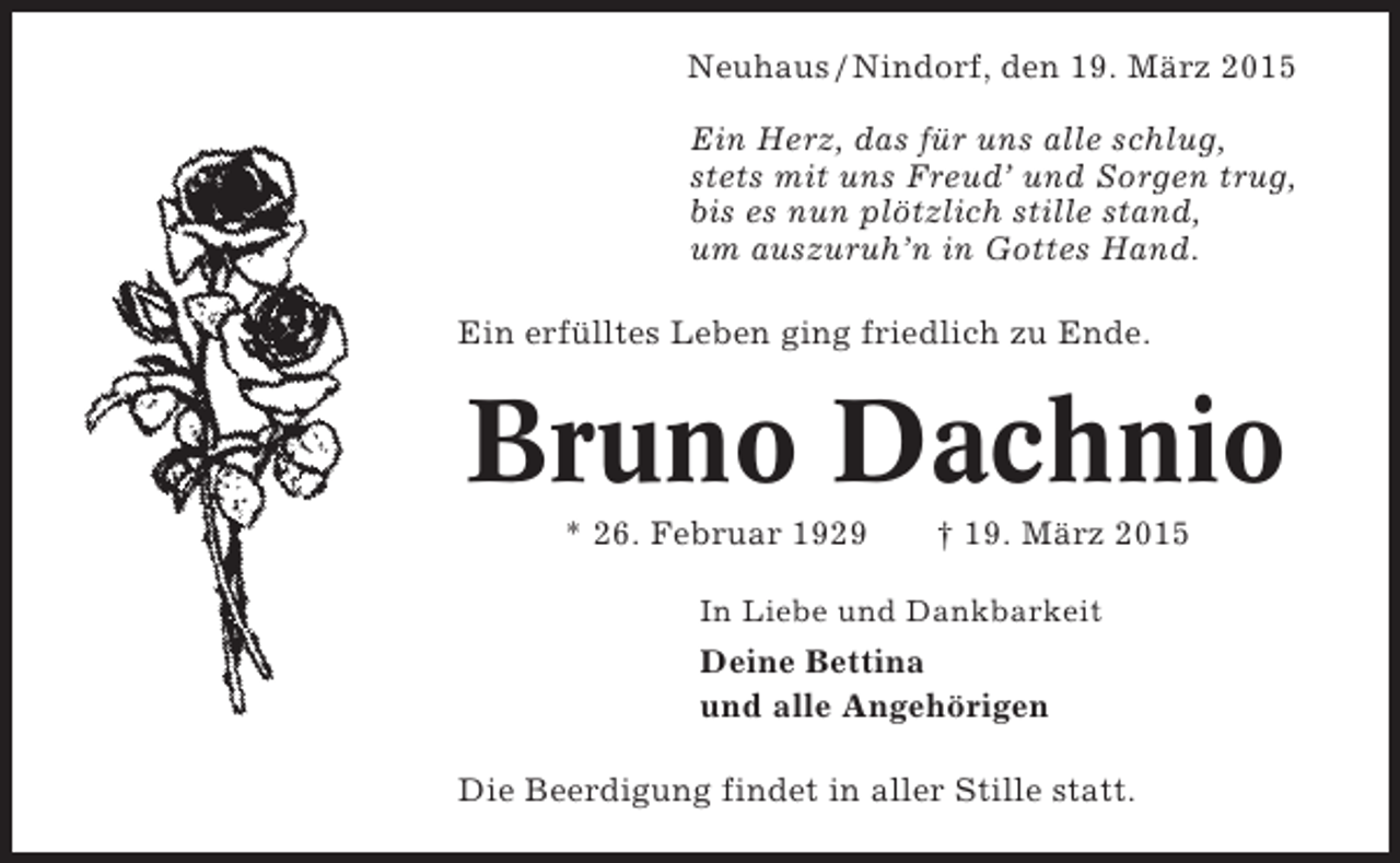 <p>Neuhaus / Nindorf, den 19. März 2015<br />Ein Herz, das für uns alle schlug,<br />stets mit uns Freud’ und Sorgen trug,<br />bis es nun plötzlich stille stand,<br />um auszuruh’n in Gottes Hand.<br />Ein erfülltes Leben ging friedlich zu Ende.</p><p>Bruno Dachnio<br />* 26. Februar 1929</p><p>† 19. März 2015</p><p>In Liebe und Dankbarkeit</p><p>Deine Bettina<br />und alle Angehörigen<br />Die Beerdigung findet in aller Stille statt.</p>