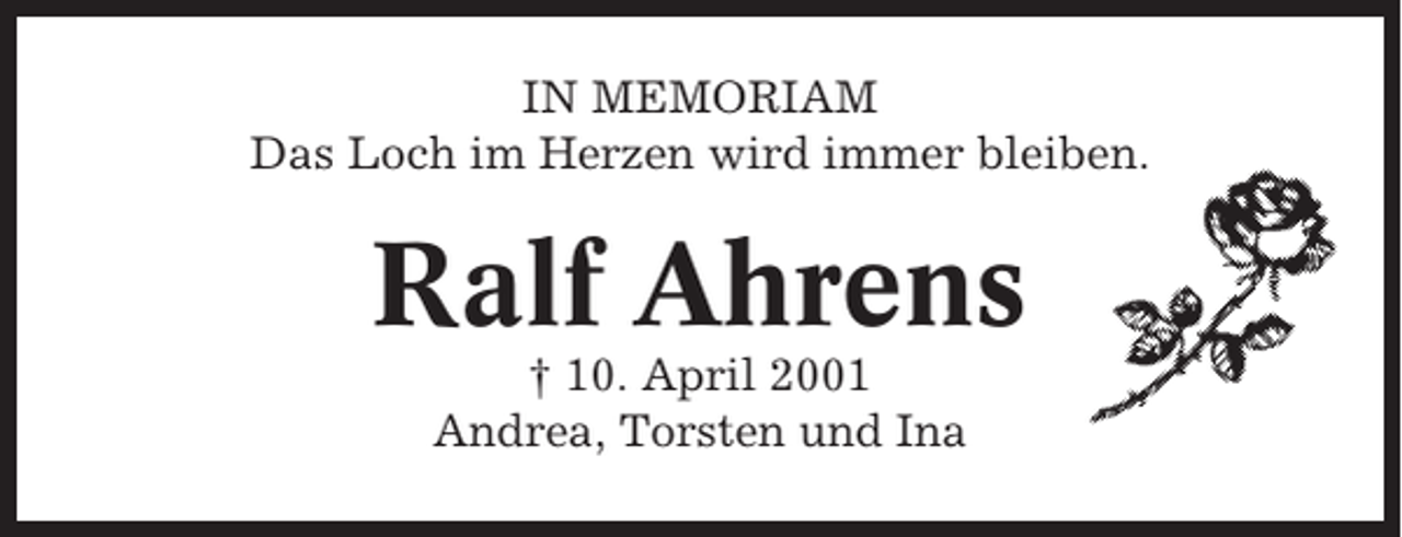 <p>IN MEMORIAM<br />Das Loch im Herzen wird immer bleiben.</p><p>Ralf Ahrens<br />† 10. April 2001<br />Andrea, Torsten und Ina</p>