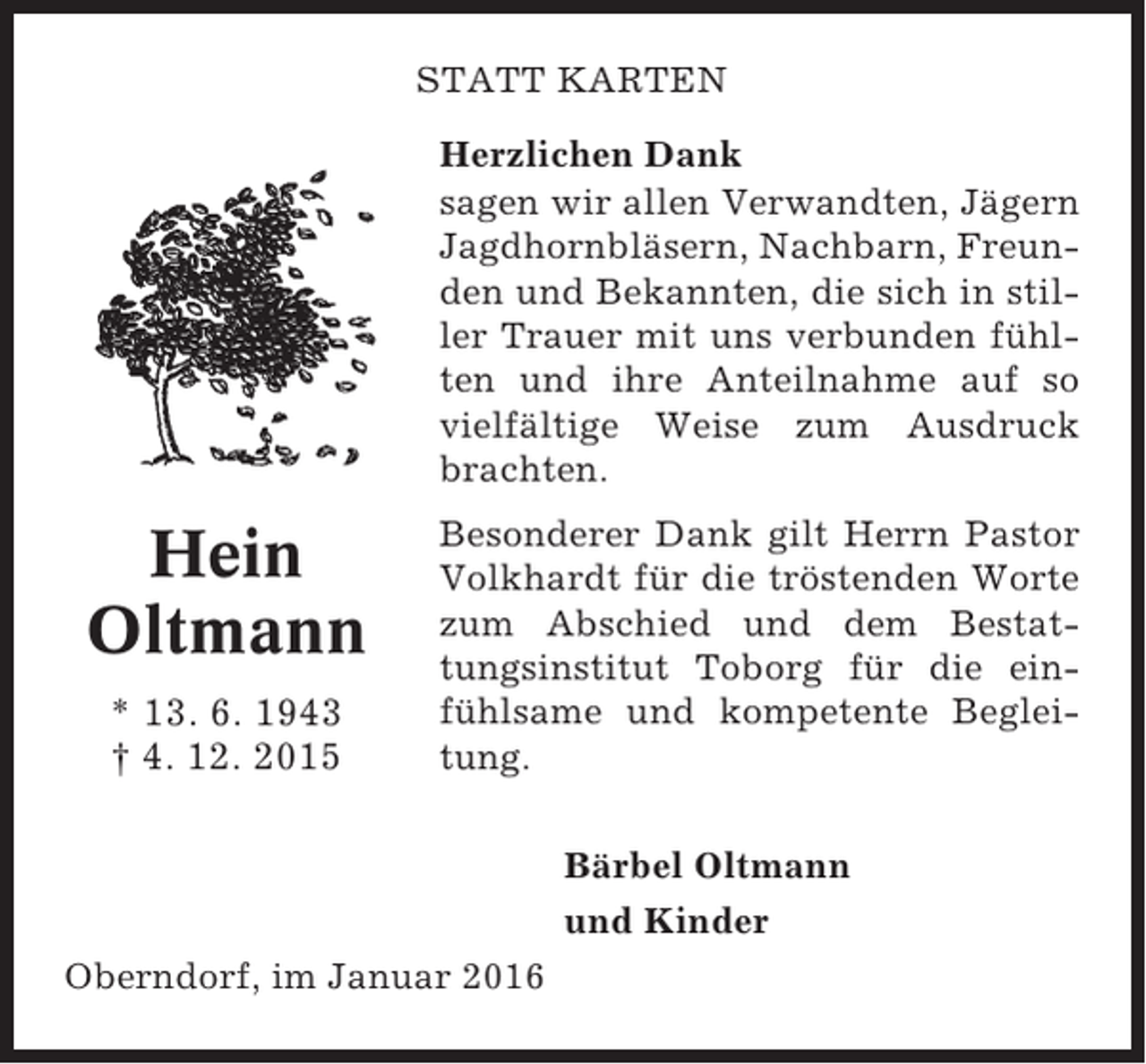 <p>STATT KARTEN<br />Herzlichen Dank<br />sagen wir allen Verwandten, Jägern<br />Jagdhornbläsern, Nachbarn, Freunden und Bekannten, die sich in stiller Trauer mit uns verbunden fühlten und ihre Anteilnahme auf so<br />vielfältige Weise zum Ausdruck<br />brachten.</p><p>Hein<br />Oltmann<br />* 13. 6. 1943<br />† 4. 12. 2015</p><p>Besonderer Dank gilt Herrn Pastor<br />Volkhardt für die tröstenden Worte<br />zum Abschied und dem Bestattungsinstitut Toborg für die einfühlsame und kompetente Begleitung.<br />Bärbel Oltmann<br />und Kinder</p><p>Oberndorf, im Januar 2016</p>