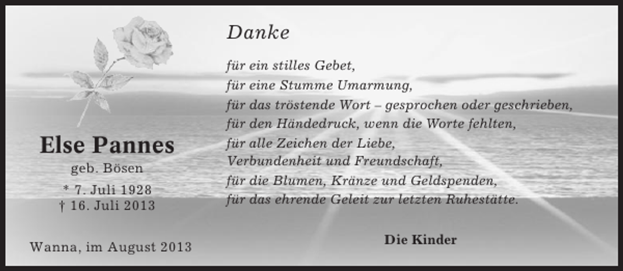 <p>Danke</p><p>Else Pannes<br />geb. Bösen<br />* 7. Juli 1928<br />† 16. Juli 2013<br />Wanna, im August 2013</p><p>für ein stilles Gebet,<br />für eine Stumme Umarmung,<br />für das tröstende Wort – gesprochen oder geschrieben,<br />für den Händedruck, wenn die Worte fehlten,<br />für alle Zeichen der Liebe,<br />Verbundenheit und Freundschaft,<br />für die Blumen, Kränze und Geldspenden,<br />für das ehrende Geleit zur letzten Ruhestätte.</p><p>Die Kinder</p>