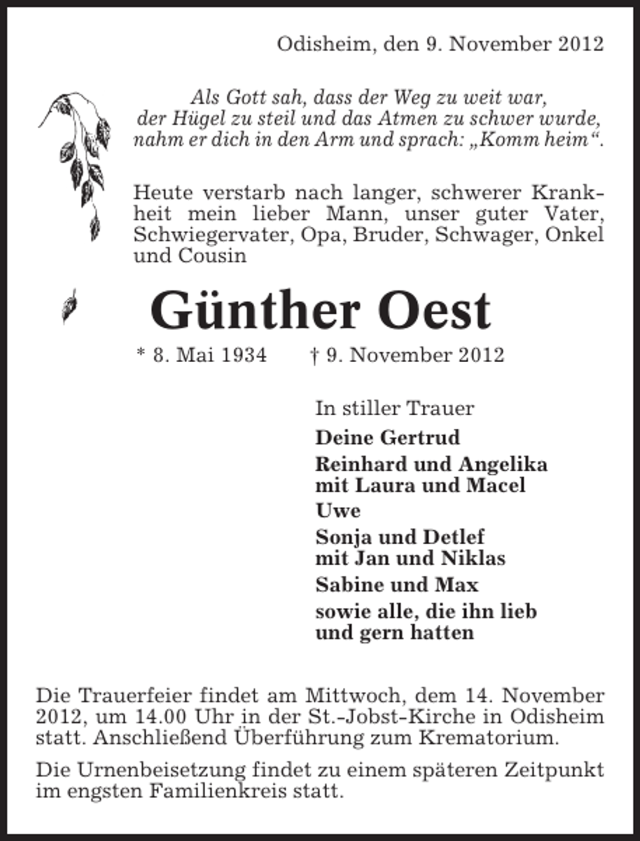 <p>Odisheim, den 9. November 2012<br />Als Gott sah, dass der Weg zu weit war,<br />der Hügel zu steil und das Atmen zu schwer wurde,<br />nahm er dich in den Arm und sprach: „Komm heim“.<br />Heute verstarb nach langer, schwerer Krankheit mein lieber Mann, unser guter Vater,<br />Schwiegervater, Opa, Bruder, Schwager, Onkel<br />und Cousin</p><p>Günther Oest<br />* 8. Mai 1934</p><p>† 9. November 2012<br />In stiller Trauer<br />Deine Gertrud<br />Reinhard und Angelika<br />mit Laura und Macel<br />Uwe<br />Sonja und Detlef<br />mit Jan und Niklas<br />Sabine und Max<br />sowie alle, die ihn lieb<br />und gern hatten</p><p>Die Trauerfeier findet am Mittwoch, dem 14. November<br />2012, um 14.00 Uhr in der St.-Jobst-Kirche in Odisheim<br />statt. Anschließend Überführung zum Krematorium.<br />Die Urnenbeisetzung findet zu einem späteren Zeitpunkt<br />im engsten Familienkreis statt.</p>