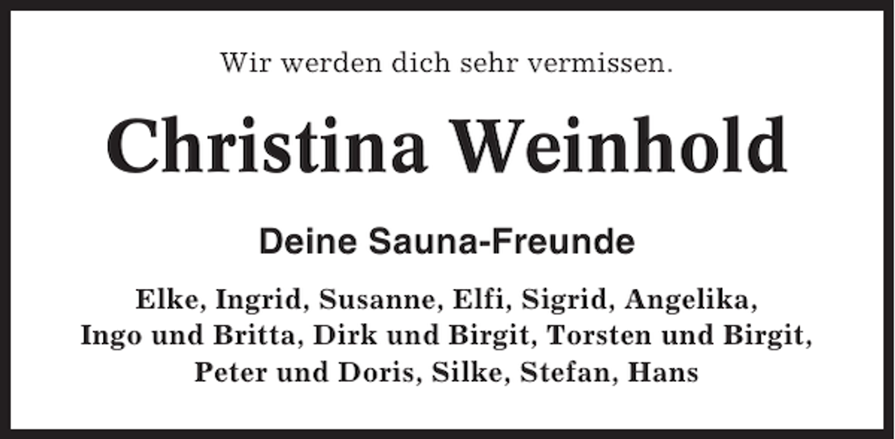 <p>Wir werden dich sehr vermissen.</p><p>Christina Weinhold<br />Deine Sauna-Freunde<br />Elke, Ingrid, Susanne, Elfi, Sigrid, Angelika,<br />Ingo und Britta, Dirk und Birgit, Torsten und Birgit,<br />Peter und Doris, Silke, Stefan, Hans</p>