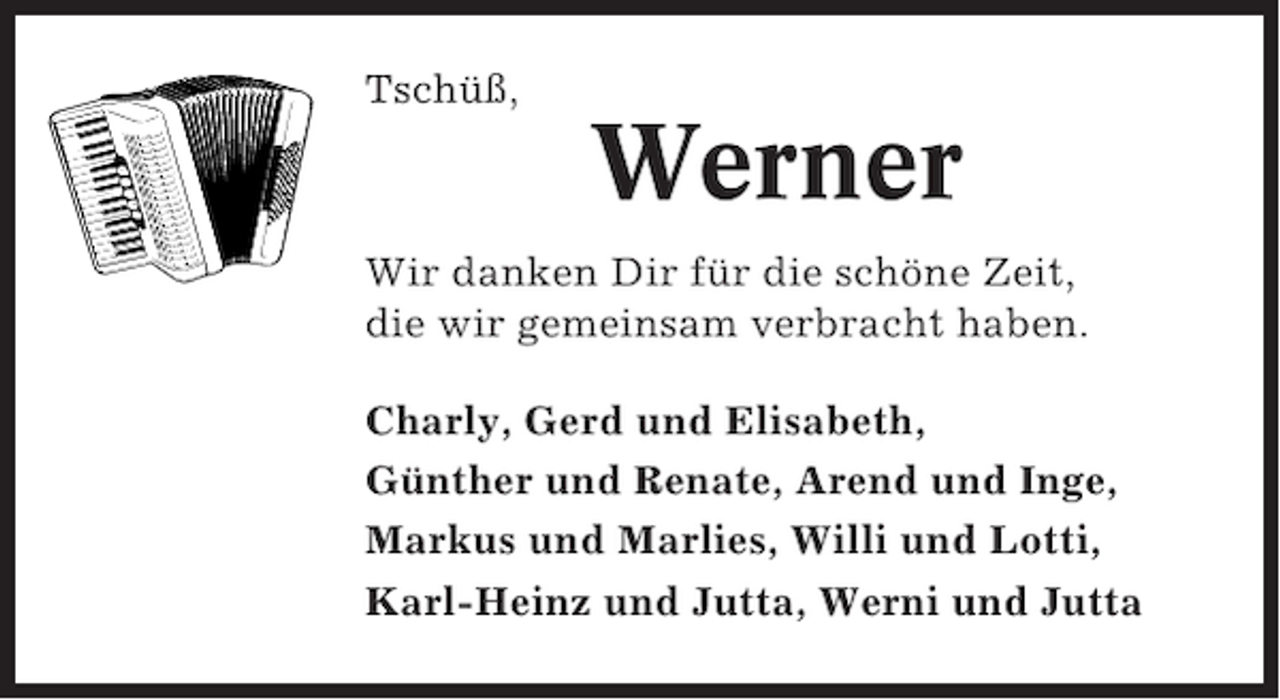 <p>Tschüß,</p><p>Werner<br />Wir danken Dir für die schöne Zeit,<br />die wir gemeinsam verbracht haben.<br />Charly, Gerd und Elisabeth,<br />Günther und Renate, Arend und Inge,<br />Markus und Marlies, Willi und Lotti,<br />Karl-Heinz und Jutta, Werni und Jutta</p>