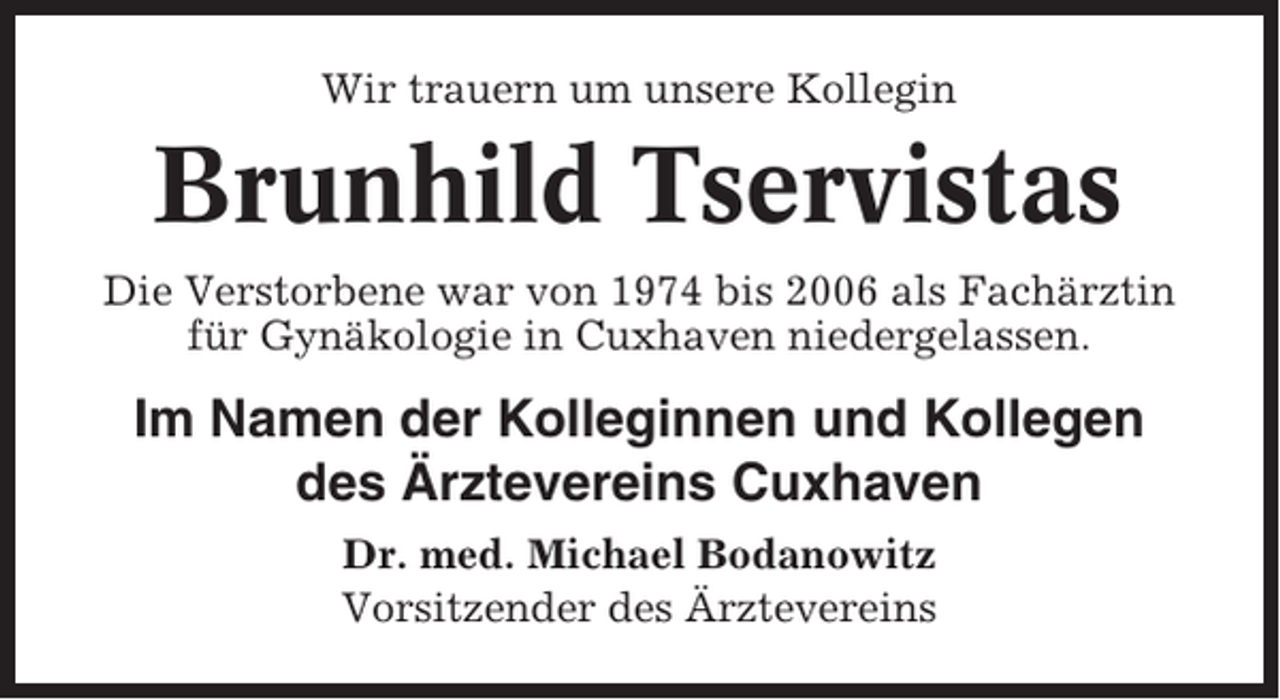 <p>Wir trauern um unsere Kollegin</p><p>Brunhild Tservistas<br />Die Verstorbene war von 1974 bis 2006 als Fachärztin<br />für Gynäkologie in Cuxhaven niedergelassen.</p><p>Im Namen der Kolleginnen und Kollegen<br />des Ärztevereins Cuxhaven<br />Dr. med. Michael Bodanowitz<br />Vorsitzender des Ärztevereins</p>