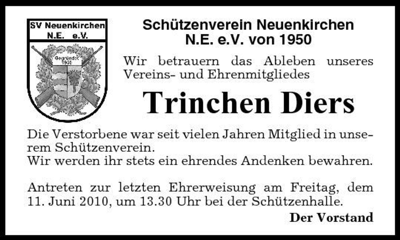 <p>Schützenverein Neuenkirchen N.E. e.V. von 1950<br />Wir betrauern das Ableben unseres Vereins- und Ehrenmitgliedes</p><p>Trinchen Diers<br />Die Verstorbene war seit vielen Jahren Mitglied in unserem Schützenverein. Wir werden ihr stets ein ehrendes Andenken bewahren. Antreten zur letzten Ehrerweisung am Freitag, dem 11. Juni 2010, um 13.30 Uhr bei der Schützenhalle. Der Vorstand</p>
