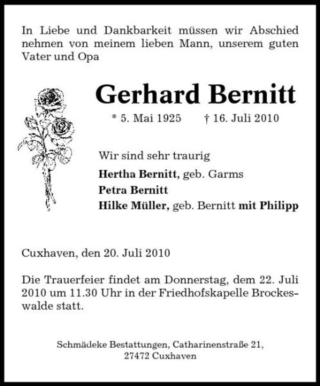 <p>In Liebe und Dankbarkeit müssen wir Abschied nehmen von meinem lieben Mann, unserem guten Vater und Opa</p><p>Gerhard Bernitt<br />* 5. Mai 1925 † 16. Juli 2010 Wir sind sehr traurig Hertha Bernitt, geb. Garms Petra Bernitt Hilke Müller, geb. Bernitt mit Philipp</p><p>Cuxhaven, den 20. Juli 2010 Die Trauerfeier findet am Donnerstag, dem 22. Juli 2010 um 11.30 Uhr in der Friedhofskapelle Brockeswalde statt.</p><p>Schmädeke Bestattungen, Catharinenstraße 21, 27472 Cuxhaven</p>