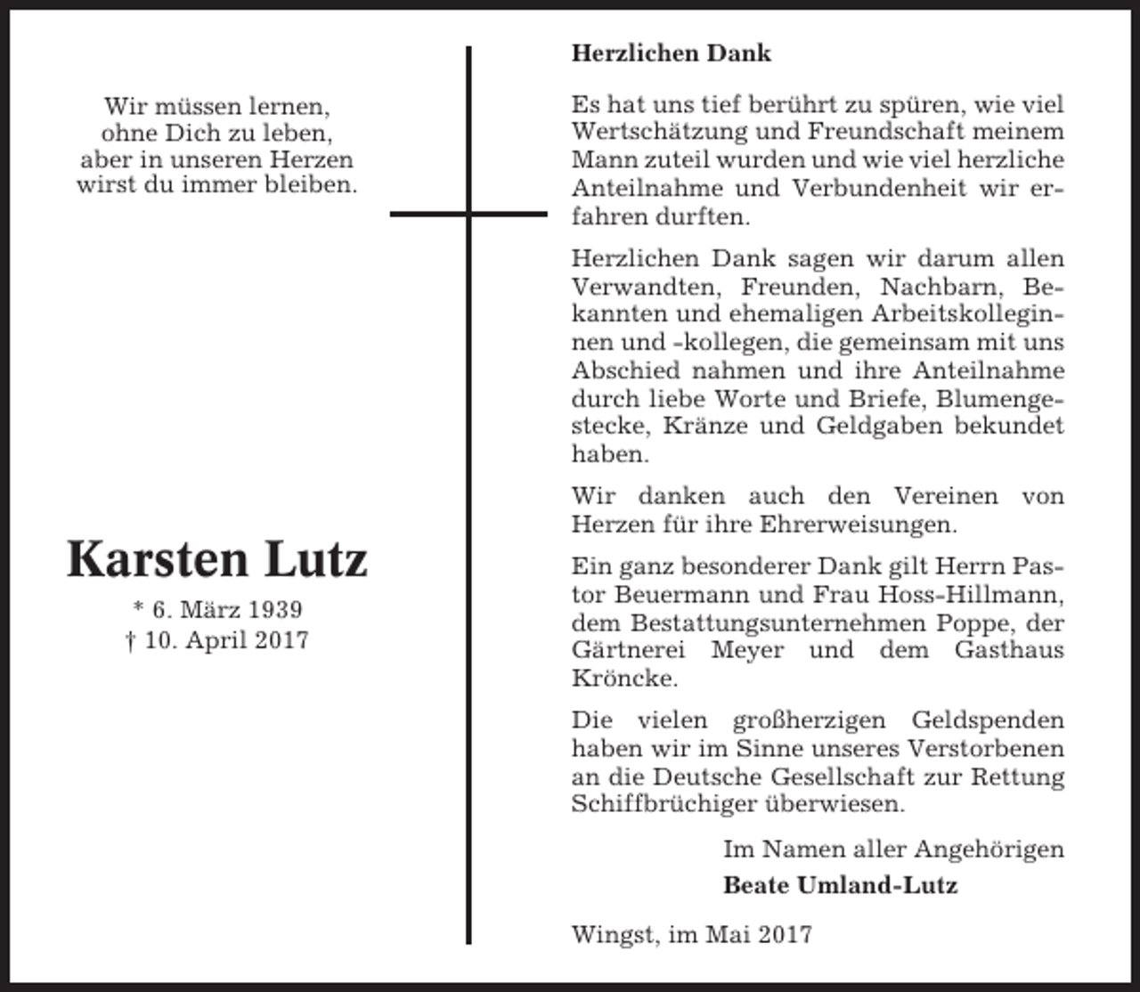 <p>Herzlichen Dank<br />Wir müssen lernen,<br />ohne Dich zu leben,<br />aber in unseren Herzen<br />wirst du immer bleiben.</p><p>Es hat uns tief berührt zu spüren, wie viel<br />Wertschätzung und Freundschaft meinem<br />Mann zuteil wurden und wie viel herzliche<br />Anteilnahme und Verbundenheit wir erfahren durften.<br />Herzlichen Dank sagen wir darum allen<br />Verwandten, Freunden, Nachbarn, Bekannten und ehemaligen Arbeitskolleginnen und -kollegen, die gemeinsam mit uns<br />Abschied nahmen und ihre Anteilnahme<br />durch liebe Worte und Briefe, Blumengestecke, Kränze und Geldgaben bekundet<br />haben.<br />Wir danken auch den Vereinen von<br />Herzen für ihre Ehrerweisungen.</p><p>Karsten Lutz<br />* 6. März 1939<br />† 10. April 2017</p><p>Ein ganz besonderer Dank gilt Herrn Pastor Beuermann und Frau Hoss-Hillmann,<br />dem Bestattungsunternehmen Poppe, der<br />Gärtnerei Meyer und dem Gasthaus<br />Kröncke.<br />Die vielen großherzigen Geldspenden<br />haben wir im Sinne unseres Verstorbenen<br />an die Deutsche Gesellschaft zur Rettung<br />Schiffbrüchiger überwiesen.<br />Im Namen aller Angehörigen<br />Beate Umland-Lutz<br />Wingst, im Mai 2017</p>