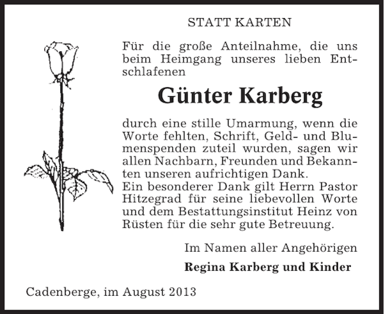 <p>STATT KARTEN<br />Für die große Anteilnahme, die uns<br />beim Heimgang unseres lieben Entschlafenen</p><p>Günter Karberg<br />durch eine stille Umarmung, wenn die<br />Worte fehlten, Schrift, Geld- und Blumenspenden zuteil wurden, sagen wir<br />allen Nachbarn, Freunden und Bekannten unseren aufrichtigen Dank.<br />Ein besonderer Dank gilt Herrn Pastor<br />Hitzegrad für seine liebevollen Worte<br />und dem Bestattungsinstitut Heinz von<br />Rüsten für die sehr gute Betreuung.<br />Im Namen aller Angehörigen<br />Regina Karberg und Kinder<br />Cadenberge, im August 2013</p>