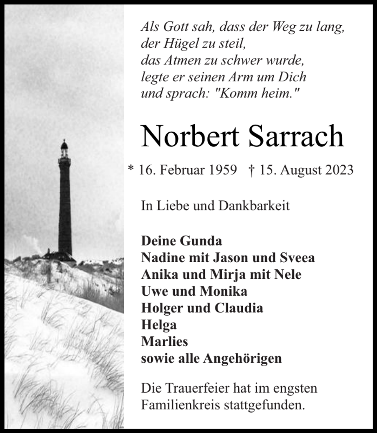 <p>Als Gott sah, dass der Weg zu lang,<br />der Hügel zu steil,<br />das Atmen zu schwer wurde,<br />legte er seinen Arm um Dich<br />und sprach: "Komm heim."</p><p>Norbert Sarrach<br />* 16. Februar 1959 † 15. August 2023<br />In Liebe und Dankbarkeit<br />Deine Gunda<br />Nadine mit Jason und Sveea<br />Anika und Mirja mit Nele<br />Uwe und Monika<br />Holger und Claudia<br />Helga<br />Marlies<br />sowie alle Angehörigen<br />Die Trauerfeier hat im engsten<br />Familienkreis stattgefunden.</p>