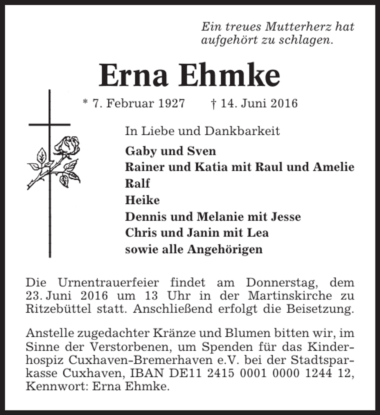 <p>Ein treues Mutterherz hat<br />aufgehört zu schlagen.</p><p>Erna Ehmke<br />* 7. Februar 1927</p><p>† 14. Juni 2016</p><p>In Liebe und Dankbarkeit<br />Gaby und Sven<br />Rainer und Katia mit Raul und Amelie<br />Ralf<br />Heike<br />Dennis und Melanie mit Jesse<br />Chris und Janin mit Lea<br />sowie alle Angehörigen<br />Die Urnentrauerfeier findet am Donnerstag, dem<br />23. Juni 2016 um 13 Uhr in der Martinskirche zu<br />Ritzebüttel statt. Anschließend erfolgt die Beisetzung.<br />Anstelle zugedachter Kränze und Blumen bitten wir, im<br />Sinne der Verstorbenen, um Spenden für das Kinderhospiz Cuxhaven-Bremerhaven e.V. bei der Stadtsparkasse Cuxhaven, IBAN DE11 2415 0001 0000 1244 12,<br />Kennwort: Erna Ehmke.</p>